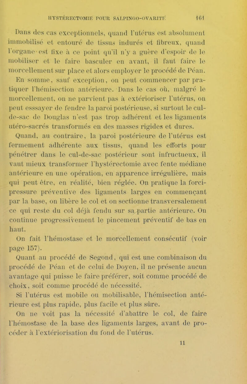Dans dos cas exceptionnels, quand ruiérns est absolument ininiobilisé et entouré do tissus indurés et tîbreux, quand l'organe est lixo à ce point qu'il n'y a guère d'espoir do le mobiliser et \o faire basculer en avant, il faut faire le morcellement sur place et alors employer le procédé de Péan. Kn somme, sauf exception, on peut commencer par pra- tiquer riiémisection antérieure. Dans le cas oîi, malgré le morcellement, ou ne parvient pas à extérioriser l'utérus, on peut esssayer de fendre la paroi postérieuse, si surtout le cul- de-sac de Douglas n'est pas trop adhérent et les ligaments utéro-sacrés transformés en des masses rigides et dures. Quand, au contraire, la paroi postérieure de Tutérus est fermement adhérente aux tissus, quand les efforts pour pénétrer dans le cul-de-sac postérieur sont infructueux, il vaut niienx transformer rhystérectomie avec fente médiane antérieure en une opération, en apparence irrégulière, mais qui peut être, en réalité, bien réglée. On pratique la forci- pressure préventive des ligaments larges en commençant l)ar la base, on libère le col et on sectionne transversalement ce qui reste du col déjà fendu sur sa partie antérieure. On continue progressivement le pincement préventif de bas en haut. On fait l'hémostase et le morcellement consécutif (voir page 157). Quant au procédé de Segond, qui est une combinaison du procédé de Péan et de celui de Doyen, il ne présente aucun avantage qui puisse le faire préférer, soit comme procédé de choix, soit comme procédé de nécessité. Si l'utérus est mobile ou mobilisable, l'hémisection anté- rieure est plus rapide, plus facile et plus sûre. On ne voit pas la nécessité d'abattre le col, de faire l'hémostase de la base des ligaments larges, avant de pro- céder à l'extériorisation du fond do l'utérus. 11