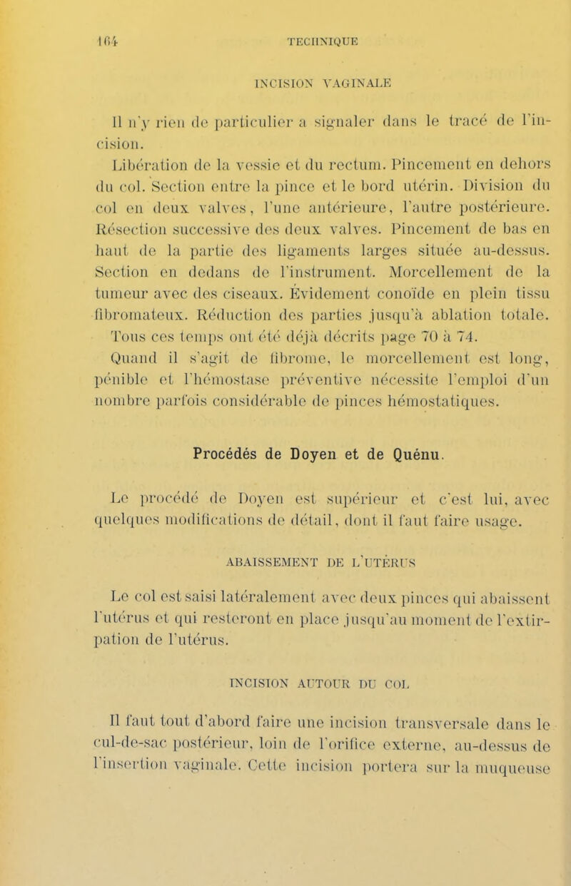 INCISION VAGINALE Il n'y l'ieii de particulier a signaler dans le tracé de Tiu- cision. Libération de la Acssic et du rectum. Pincement en dehors du col. Section entre la pince et le bord utérin. Division du col en deux valves, l'une antérieure, Tautre postérieure. Résection successive des deux valves. Pincement de bas en haut de la partie des ligaments larges située au-dessus. Section en dedans do Tinstrument. Morcellement de la tumeur avec des ciseaux. 1-Cvidement conoïde en plein tissu fibromateux. Réduction des parties jusqu'à ablation totale. Tous ces temps ont été déjà décrits i)age 70 à 74. Quand il s'agit do libronie, le morcellement est long, pénible et l'hémostase préventive nécessite l'emploi d'un nombre parfois considérable de pinces hémostatiques. Procédés de Doyen et de Quénu. Le procédé de Doyen est supérieur et c'est lui, avec quelques modifications de détail, dont il faut faire usage. ABAISSEMENT DE l'UTÉRUS Le col est saisi latéralement avec deux pinces qui abaissent l'utérus et qui resteront en place jusqu'au moment de l'extir- pation de l'utérus. INCISION AUTOUR DU COL Il faut tout d'abord faire une incision transversale dans le cul-de-sac postérieur, loin de l'orifice externe, au-dessus de l'insertion vaginale. Cette incision portera sur la muqueuse