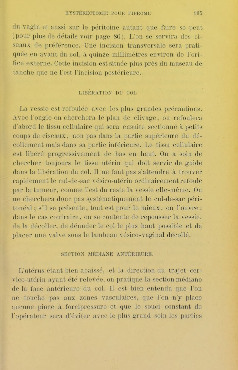 I1YSTÉKECT0M11-. l'OUK FI15R0ME (lu va«j,in et aussi sur le péritohic autant que faire se peut (pour plus de détails voir page 80). L'on se servira des ci- seaux de préférence. Une incision transversale sera prati- quée en avant du col, ;i quinze millimètres environ de l'ori- fice externe. Cette incision est située plus près du museau de tanche que ne Test l'incision postérieure. l.mKKATlON 1)1 VOL La vessie est refoulée avec les plus i;i'andes [)récautions. Avec l'ongle on cherchera le plan de clivage, ou refoulera d'abord le tissu cellulaire (^ui sera ensuite sectionné à petits coups de ciseaux, non pas dans la partie supérieure du dé- collement mais dans sa partie inférieure. Le tissu cellulaire est libéré progressivement de l)as en haut. On a soin de chercher toujours le tissu utérin qui doit servir de guide dans la libération du col. Il ne faut pas s'attendre à trouver rapidement le cul-de-sac vésico-utérin ordinairement refoulé par la tumeur, comme l'est (hi reste la vessie elle-même. On ne cherchera donc pas systématiquement le cnl-de-sac péri- tonéal ; s'il se présente, tout est pour le ndeux, on l'ouvre ; dans le cas contraire, on s(> contente de repousser la vessie, de la décoller, de dénuder le col le plus haut possible et de placer une valve sous le lanilx^au vésico-vaginal décollé. SECTION MÉDIANE ANTÉRIEURE. L'utérus étant bien abaissé, et la direction du trajet cer- vico-utérin ayant été relevée, on pratique la section médiane de la face antérieure du col. Il est bien entendu que l'on ne touche pas aux zones vasculaires, que l'on n'y place aucune pince à forcipressure et- que le souci constant de l'opérateur sera d'éviter avec le plus grand soin l(>s parties