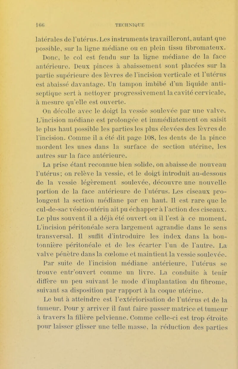 latérales de rutérus. Les instruments travailleront, autant que possible, sur la ligne médiane ou en plein tissu fibromateux. Donc, le col est fendu sur la ligne médiane de la face antérieure. Deux pinces à abaissement sont placées sur la partie supérieure des lèvres de l'incision verticale et l'utérus est abaissé davantage. Un tampon imbibé d'un liquide anti- septique sert à nettoyer progressivement la cavité cervicale, à mesure qu'elle est ouverte. On décolle avec le doigt la vessie soulevée par une valve. L'incision médiane est prolongée et immédiatement on saisit le plus haut possible les parties les plus élevées des lèvres de l'incision. Comme il a été dit page 108, les dents de la pince mordent les unes dans la surface de section utérine, les autres sur la face antérieure. La prise étant reconnue bien solide, on abaisse de nouveau l'utérus; on relève la vessie, et le doigt introduit au-dessous de la vessie légèrement soulevée, découvre une nouvelle portion do la face antérieure de l'utérus. Les ciseaux pro- longent la section médiane par en haut. Il est rare que le cul-de-sac vésico-utérin ait pu échapi)er à Taction des ciseaux. Le plus souvent il a déjà été ouvert ou il l'est à ce moment. L'incision péritonéale sera largement agrandie dans le sens transversal. Il suffît d'introduire les index dans la bou- tonnière péritonéale et de les écarter l'un de l'autre. La valve pénètre dans la cœlome et maintient la vessie soulevée. Par suite de l'incision médiane antérieure, l'utérus se trouve ontr'ouvert comme un livre. La conduite à tenir diffère un peu suivant le mode d'implantation du fibrome, suivant sa disposition par rapport à la coque utérine. Le but à atteindre est l'extériorisation de l'utérus et de la tumeur. Pour y arriver il faut faire passer matrice et tumeur ;i travers la filière pelvienne. Comme celle-ci est trop étroite pour laisser glisser une telle masse, la réduction des parties