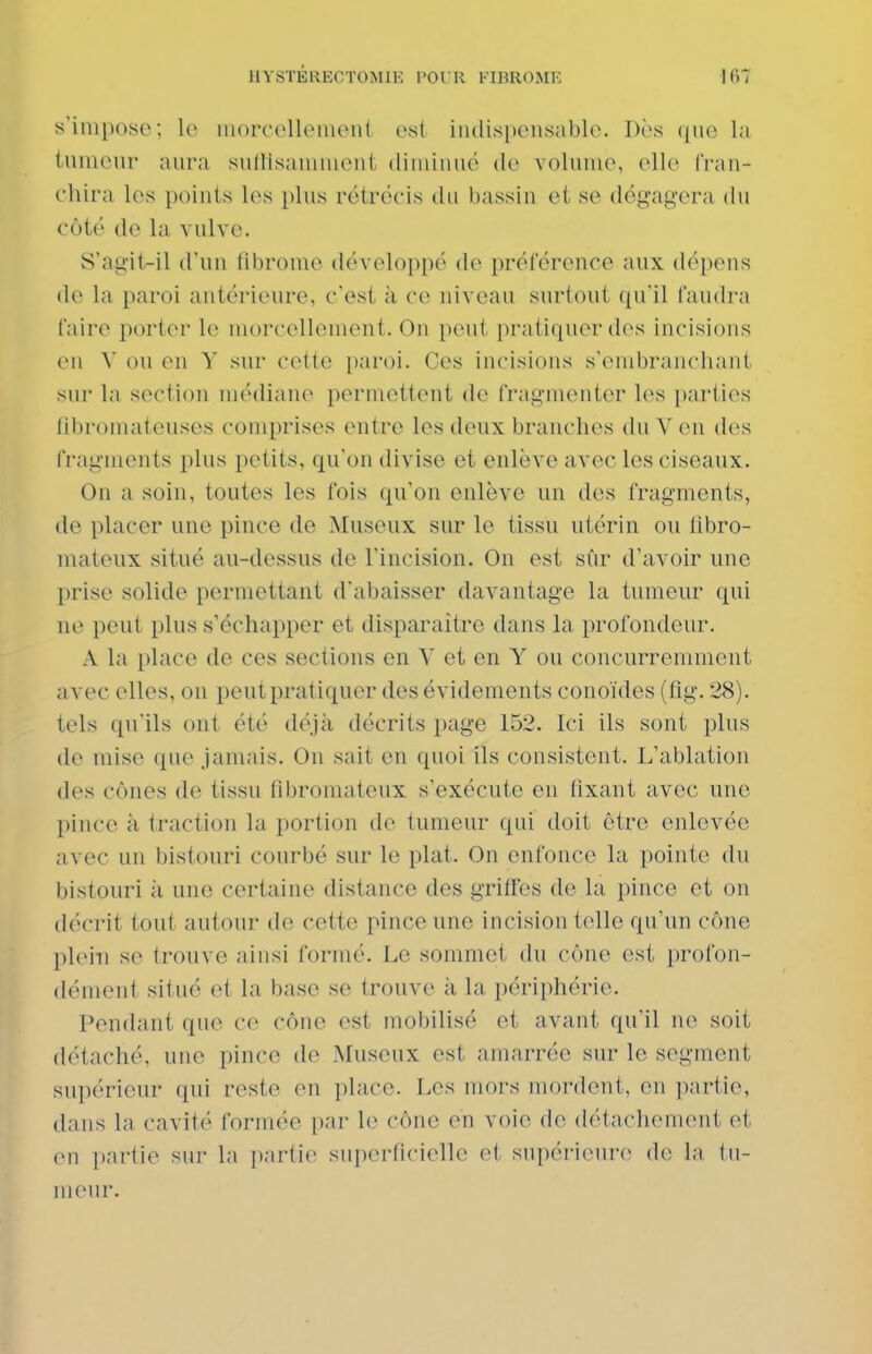 s'inipo8c; lo niorcclleiueiii est indispensable. Dès (|ue la iumenr anra suilisaninient diminué do volume, elle fran- chira les points les plus rétrécis du bassin et se dégagera du côté de la vulve. S'agit-il d'un fibrome développé de préférence aux dépens de la paroi antérieure, c'est à ce niveau surtout qu'il faudra faire porter le morcellement. On peut pratiquer des incisions en V ou en Y sur cette paroi. Ces incisions s'enibrancliant sur la section médiane permettent de fragmenter les i)artics libromateuses comprises entre les deux branches du V en des fragments plus petits, qu'on divise et enlève avec les ciseaux. On a soin, toutes les fois qu'on enlève un des fragments, de placer une pince de Museux sur le tissu utérin ou libro- mateux situé au-dessus de l'incision. On est sûr d'avoir une prise solide permettant d'abaisser davantage la tumeur qui ne peut plus s'échapper et disparaître dans la profondeur. A la place de ces sections en Y et en Y ou concurremment avec elles, on peut pratiquer des évidements conoïdes (fîg. 28). tels qu'ils ont été déjà décrits page 152. Ici ils sont plus de mise que jamais. On sait en quoi ils consistent. L'ablation des cônes de tissu fibromateux s'exécute en fixant avec une pince à traction la portion de tumeur qui doit être enlevée avec un bistouri courbé sur le plat. On enfonce la pointe du bistouri à une certaine distance des grifï'es de la pince et on décrit tout autour de cette pince une incision telle qu'un cône plein se trouve ainsi formé. Le sommet du cône est profon- dément situé et la base se trouve à la périphérie. Pendant que ce cône est mobilisé et avant qu'il ne soit détaché, une pince de Museux est amarrée sur le segment supérieur qui reste en place. Les mors mordent, en partie, dans la cavité formée par le cône en voie de détachement et en partie sur la partie superficielle et supérieure de la tu- meur.
