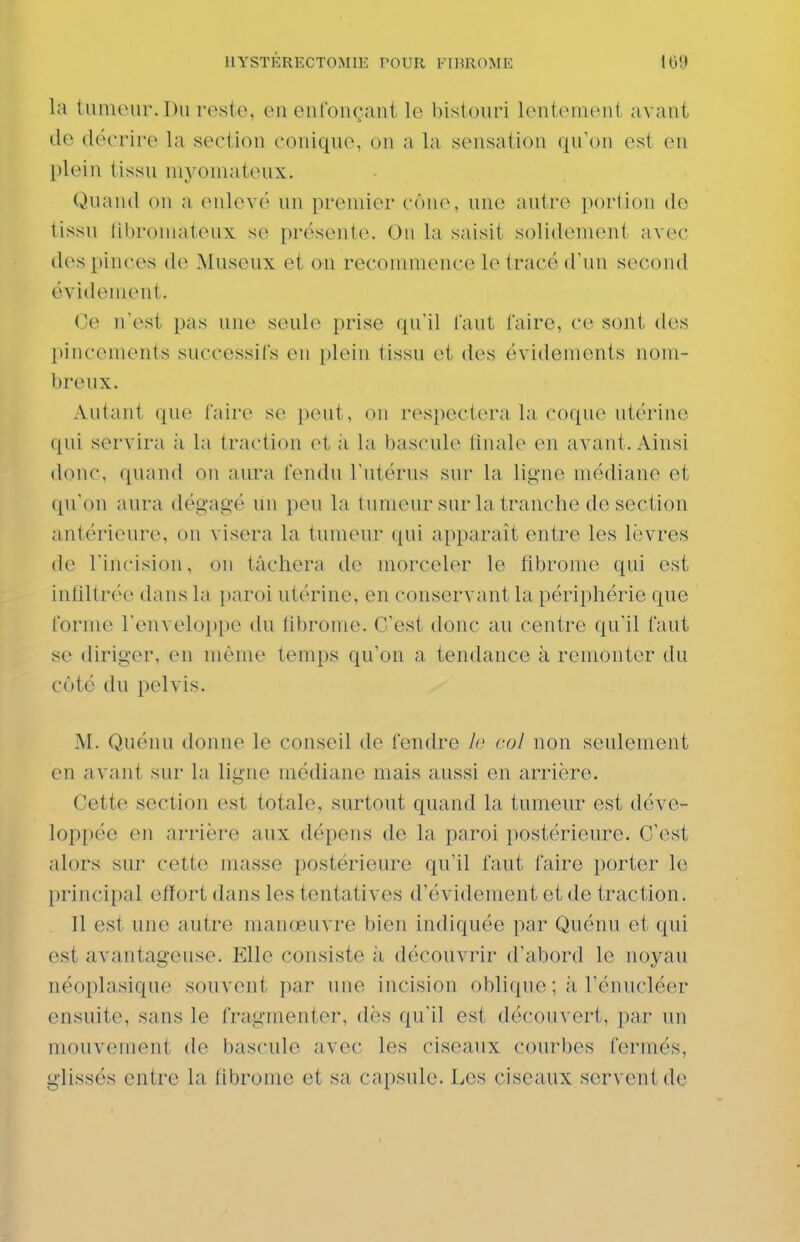 la lumour. Du reste, en enfonçant le bistouri lentement avant de décrire la section conique, on a la sensation qu'on est en plein tissu myoniateux. Quand on a enlevé un premier cône, une autre portion de tissu libromateux se présente. On la saisit solidement avec des pinces de Museux et on recommence le tracé d'un second évidement. Ce n'est pas une seule prise qu'il faut l'aire, ce sont des pincements successifs en plein tissu et des évidements nom- breux. Autant que faire se peut, on respectera la coque utérine qui servira à la traction et à la bascule finale en avant. Ainsi donc, quand on aura fendu l'utérus sur la ligne médiane et qu'on aura dégagé un peu la tumeur sur la tranche de section antérieure, on visera la tumeur qui apparaît entre les lèvres de l'incision, on tâchera de morceler le fibrome qui est infiltrée dans la [)aroi utérine, en conservant la périphérie que forme renvelo])pe du librome. C'est donc au centre qu'il faut se diriger, en même temps qu'on a tendance à remonter du côté du pelvis. M. Quénu donne le conseil de fendre h col non seulement en avant sur la ligne médiane mais aussi on arrière. Cette section est totale, surtout quand la tumeur est déve- loppée en arrière aux dépens de la paroi postérieure. C'est alors sur cette masse postérieure qu'il faut faire porter le principal effort dans les tentatives d'évidement et de traction. Il est une antre manœuvre bien indiquée par Quénu et qui est avantageuse. Elle consiste à découvrir d'abord le noyau néoplasique souvent par une incision oblique ; à l'énucléer ensuite, sans le fragmenter, dès qu'il est découvert, par un mouvement de bascule avec les ciseaux courbes fermés, glissés entre la fibrome et sa capsule. Les ciseaux servent de