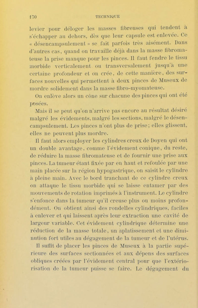levier pour déloger les masses fibreuses qui tendent à s'échapper au dehors, dès que leur capsule est enlevée. Ce « désencanipsulenient » se fai-t parfois très aisément. Dans d'autres cas, quand on travaille déjà dans la masse fibroma- teuse la prise manque pour les pinces. Il faut fendre le tissu morbide verticalement ou transversalement jusqu'à une certaine profondeur et on crée, de cette manière, des sur- faces nouvelles qui permettent à deux pinces de Museux de mordre solidement dans la masse fibro-myomateuse. On enlève alors un cône sur chacune des pinces qui ont été posées. Mais il se peut qu'on n'arrive pas encore au résultat désiré malgré les évidements, malgré les sections, malgré le désen- canipsulenient. Les pinces n'ont plus de prise; elles glissent, elles ne peuvent plus mordre. Il faut alors employer les cylindres creux de Doyen qui ont un double avantage, comme l'évidement conique, du reste, de réduire la niasse fibromateuse et de fournir une prise aux pinces. La tumeur étant fixée par en haut et refoulée par une main placée sur la région hypogastrique, on saisit le cylindre à pleine main. Avec le bord tranchant de ce cylindre creux on attaque le lissu morbide qui se laisse entamer par des mouvements de rotation imprimés à l'instrument. Le cylindre s'enfonce dans la tumeur qu'il creuse plus ou moins profon- dément. On obtient ainsi des rondelles cylindriques, faciles à enlever et qui laissent après leur extraction une cavité de largeur variable. Cet évidement cylindrique détermine une réduction de la niasse totale, un aplatissement et une dimi- nution fort utiles au dégagement de la tumeur et de l'utérus. Il suffit de placer les pinces de Museux à la partie supé- rieure des surfaces sectionnées et aux dépens des surfaces obliques créées par révidement central pour que l'extério- risation de la tumeur puisse se faire. Le dégagement du