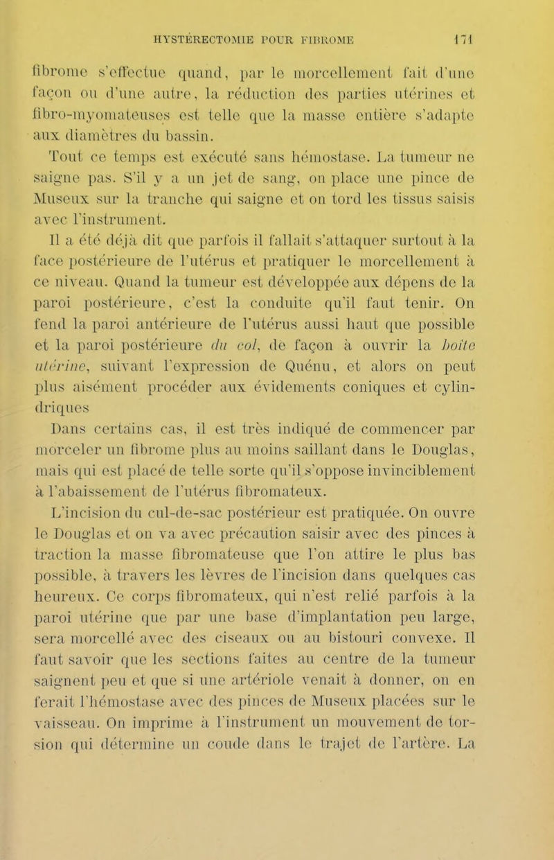 fibrome s'effectue quand, par le morcellement fait d'une façon ou d'une autre, la réduction des parties utérines et fibro-myomateuses est telle que la masse entière s'adapte aux diamètres du bassin. Tout ce temps est exécuté sans hémostase. La tumeur ne saigne pas. S'il y a un jet de sang, on place une pince de Museux sur la tranche qui saigne et on tord les tissus saisis avec l'instrument. Il a été déjà dit que parfois il fallait s'attaquer surtout à la face postérieure de l'utérus et pratiquer le morcellement à ce niveau. Quand la tumeur est développée aux dépens de la paroi postérieure, c'est la conduite qu'il faut tenir. On fend la paroi antérieure de l'utérus aussi haut que possible et la paroi postérieure du col, de façon à ouvrir la boilo ulrriiic, suivant fexpression de Qnénu, et alors on peut plus aisément procéder aux évidements coniques et cylin- driques Dans certains cas, il est très indiqué de commencer par morceler un fibrome plus au moins saillant dans le Douglas, mais qui est placé de telle sorte qu'il s'oppose invinciblement à l'abaissement de l'utérus fibromateux. L'incision du cul-de-sac postérieur est pratiquée. On ouvre le Douglas et on va avec précaution saisir avec des pinces à traction la masse fibromateuse que l'on attire le plus bas possible, à travers les lèvres de l'incision dans quelques cas heureux. Ce corps fibromateux, qui n'est relié parfois à la paroi utérine que par une base d'implantation peu large, sera morcellé avec des ciseaux ou au bistouri convexe. Il faut savoir que les sections faites au centre do la tumeur saignent peu et que si une artériole venait à donner, on en ferait l'hémostase avec des pinces de Museux placées sur le vaisseau. On imprime à l'instrument un mouvement de tor- sion qui détermine un coude dans le trajet de fartère. La