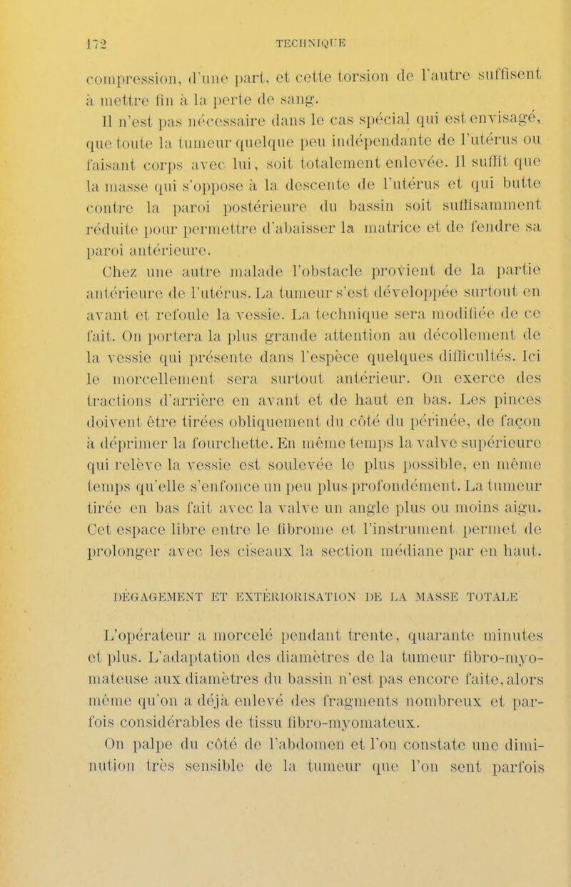 compression, iVwnc pari, et cette torsion do rautre suffisent à mettre fin à la i)orte de sang. Il n'est pas nécessaire dans le cas spécial qui est envisagé, que toute la tumeur quelque peu indépendante de l'utérus ou faisant corps avec lui, soit totalement enlevée. Il suffit que la unisse qui s'oppose à la descente de l'utérus et qui butte conire la paroi postérieure du bassin soit suffisamment réduite pour permettre d'abaisser la matrice et de fendre sa paroi antérieure. Chez une autre malade l'obstacle provient de la partie antérieure de l'utérus. La tumeur s'est développée surtout en avant et refoule la vessie. La technique sera modifiée de ce fait. On portera la plus grande attention au décollement de la vessie qui présente dans l'espèce quelques difllcultés. Ici le morcellement sera surtout antérieur. On exerce des tractions d'arrière en avant et de haut en bas. Les pinces doivent être tirées obliquement du côté du périnée, de façon à déprimer la fourchette. En même temps la valve supérieure qui relève la vessie est soulevée le plus possible, en même temps qu'elle s'enfonce un peu plus profondément. La tumeur tirée en bas fait avec la valve un angle plus ou moins aigu. Cet espace libre entre le fibrome et l'instrument permet de prolonger avec les ciseaux la section médiane par en haut. DÉGAGEMENT Eï EXTÉRIORISATION DE LA MASSE TOTALE L'opérateur a morcelé pendant trente, quarante minutes et plus. L'adaptation des diamètres de la tumeur fibro-niyo- mateuse aux diamètres du bassin n'est pas encore faite, alors même qu'on a déjà enlevé des fragments nombreux et par- fois considérables de tissu fibro-myomateux. Ou palpe du côté de l'abdomen et l'on constate une dimi- nution très sensible do la tumeur que l'on sent parfois