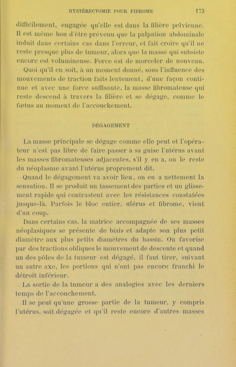 tlillicilemoiit, ougagée qu'elle est dans la lilière pelvienne. 11 est nièui(> bon d'être prévenu que la palpalion abdominale induit dans certains cas dans l'erreur, et l'ait croire qu'il ne reste presque plus de tumeur, alors que la masse qui subsiste encore est volumineuse. Force est de morceler de nouveau. Quoi qu'il en soit, ;i un moment donné, sous rintluence des mouvements de traction laits lentement, d'une façon conti- nue et avec une force sutlisante, la masse fibromateuse qui reste descend à travers la fdière et se dégage, comm(> le fœtus au moment de raccouchement. DÉGAGEMENT La masse principale se dégage comme elle peut et l'opéra- teur n'est pas libre de faire passer à sa guise l'utérus avant les masses iîbromatcuses adjacentes, s'il y en a, on le reste du néoplasme avant l'utérus proprement dit. Quand le dégagement va avoir lieu, ou en a nettement la sensation. 11 se produit un tassement des parties et un glisse- ment rapide qui contrastent avec les résistances constatées jusque-là. Pai'fois le bloc entier, utérus et tibrome, vient d'un coup. Dans certains cas, la matrice accompagnée de ses masses néoplasiques se présente de biais et adapte son plus petit diamètre aux plus petits diamètres du bassin. On favorise par des tractions obliques le mouvement de desconte et quand un des p(Mes de la tumeur est dégagé, il faut tirer, suivant un autre axe, les j)ortions qui n'ont pas encore franchi le détroit inférieur. . La sortie de la tumeur a des analogies avec les derniers temps de l'accouchement. Il se peut qu'une grosse partie de la tumeur, y compris l'utérus, soit dégagée et qu'il reste encore d'autres masses