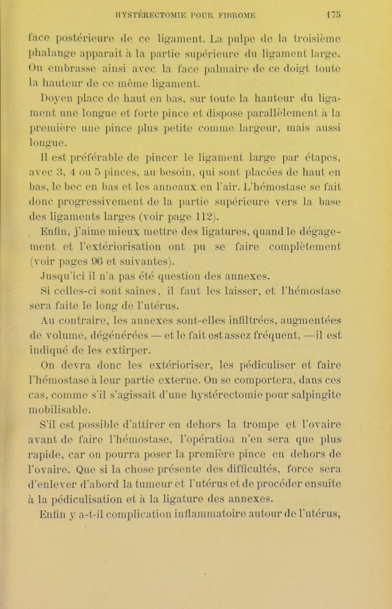 l'iu'O postérieure de ce ligament. La ])iilpe de la troisième phalange apparaît à la partie supérieure du ligament large. Ou embrasse ainsi avec la face palmaire de ce doigt toute la hauteur de ce môme ligament. Doj^en place de haut en bas, sur toute la hauteur du liga- ment une longue et forte pince et dispose parallèlement à la [)remière une pince plus petite comme largeur, mais aussi longue. Il est préférable de pincer le ligament large par étapes, a\ce 3, 4 ou 5 pinces, au besoin, qui soni placées de haut en bas, le bec en bas et les anneaux en l'air. L'hémostase se fait donc progressivement de la partie supérieure vers la base des ligaments larges (voir page 112). Entin, j'aime mieux mettre des ligatures, quand le dégage- ment et l'extériorisation ont pu se faire complètement (voir pages 96 et suivantes). Jusqu'ici il n'a pas été question des annexes. Si celles-ci sont saines, il faut les laisser, et l'hémostase sera faite le long de l'utérus. Au contraire, les annexes sont-elles infiltrées, augmentées de volume, dégénérées — et le fait est assez fréquent, —il est indiqué de les extirper. On devra donc les extérioriser, les pédiculiser et faire l'hémostase à leur partie externe. On se comportera, dans ces cas, comme s'il s'agissait d'une hystércctomie pour salpingite mobilisable. S'il est possible d'attirer en dehors la trompe et l'ovaire avant de faire l'hémostase, l'opération n'en sera que plus rapide, car on pourra poser la première pince en dehors de l'ovaire. Que si la chose présente des difficultés, force sera d'enlever d'abord la tumeur et l'utérus et de procéder ensuite à la pédiculisation et à la ligature des annexes. Enfin y a-t-il complication inflammatoire autour de l'utérus,