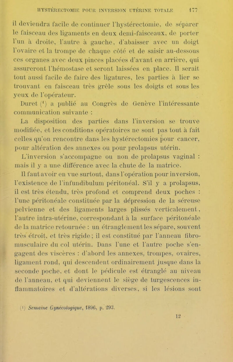 il deviendra facile de coiitinuer riiystérectoiuie, de séparer le faisceau des ligaments en deux denii-faisceaux, de porter Tun à droite, l'autre à gauche, d'abaisser avec un doigt l'ovaire et la trompe de chaque côté et de saisir au-dessous ces organes avec deux pinces placées d'avant en arrière, qui assureront l'hémostase et seront laissées en place. Il serait tout aussi facile de faire des ligatures, les parties à lier se trouvant en faisceau très grêle sous les doigts et sous les yeux de l'opérateur. Duret (') a publié au Congrès de Genève l'intéressante communication suivante : La disposition des parties dans l'inversion se trouve modifiée, et les conditions opératoires ne sont pas tout à l ait celles qu'on rencontre dans les hystérectomies pour cancer, pour altération des annexes ou pour prolapsus utérin. L'inversion s'accompagne ou non de prolapsus vaginal : mais il y a une différence avec la chute de la matrice. Il faut avoir en vue surtout, dans l'opération pour inversion, l'existence de l'infundibulum péritonéal. S'il y a prolapsus, il est très étendu, très profond et comprend deux poches : l'une péritonéale constituée par la dépression de la séreuse pelvienne et des ligaments larges plissés verticalement, l'autre intra-utérine, correspondant à la surface péritonéale de la matrice retournée : un étranglement les sépare, souvent t rès étroit, et très rigide ; il est constitué par l'anneau libro- musculaire du col utérin. Dans l'une et l'autre poche s'en- gagent dos viscères : d'abord les annexes, trompes, ovaires, ligament rond, qui descendent ordinairement jusque (hiiis la seconde poche, et dont le pédicule est étranglé au niveau de l'anneau, et qui deviennent le siège de turgescences in- flammatoires et d'altérations diverses, si les lésions sont (') Semaine Gynécologique, iS'JO, p. i93. 12