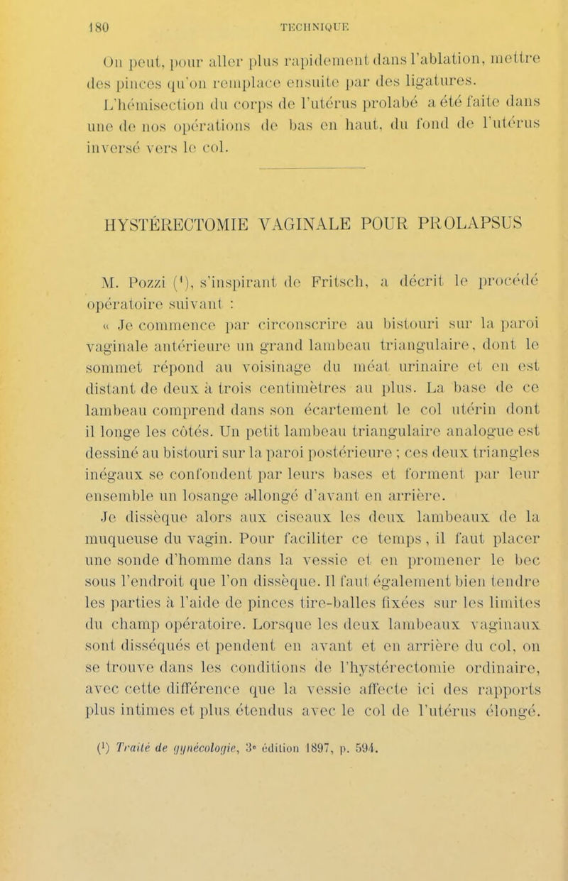 Un ])oiit, pour aller plus rapidemont dans l'ablaiion, mettre des pinces qu'on remplace ensuite i)ar des ligatures. L'iK'niisection du cov\)s de l'utérus prolabé a été faite dans une de nus oi)érations de bas en haut, du tond de l'utérus inversé vers le col. HYSTÉRECTOMIE VAGINALE POUR PROLAPSUS AL Pozzi (V), s'inspirant de Fritsch, a décrit le lîrocédé opératoire siiivanl : u Je commence par circonscrire au bistouri sur la paroi vaginale antérieure un grand lambeau triangulaire, dont le sommet répond au voisinage du méat urinaire et en est distant de deux à trois centimètres au plus. La base de ce lambeau comprend dans son écartement le col utérin dont il longe les côtés. Un petit lambeau triangulaire analogue est dessiné au bistouri sur la paroi postérieure ; ces deux triangles inégaux se confondent par leurs bases et forment par leur ensemble un losange a-llongé d'avant en arrière. .Te dissèque alors aux ciseaux les deux lambeaux de la muqueuse du vagin. Pour faciliter ce temps , il faut placer une sonde d'homme dans la vessie et en promener le bec sous l'endroit que l'on dissèque. Il faut également bien tendre les parties à l'aide de pinces tire-balles fixées sur les limites du champ opératoire. Lorsque les deux lambeaux vaginaux sont disséqués et pendent en avant et en arrière du coL on se trouve dans les conditions de l'hystérectomie ordinaire, avec cette différence que la vessie affecte ici des rapports plus intimes et plus étendus avec le col de l'utérus élongé. (0 Traité de (jijnécoloijie, 3» édition 1897, p. 594.