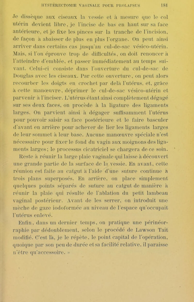 •lo dissèque aux ciseaux la v(>ssie et à uiGsure que col utérin (levieni libre, je Tiucise de bas eu haut sur sa l'ace antérieure, et je tixe les pinces sur la tranche d(> Tincisiou, «le façon ;i abaisser de plus en plus Torg-ane. On peut ainsi arriver dans certains cas jusqu'au cul-de-sac vésico-utérin. Mais, si l'on éprouve troj) de dilllcultés, on doit renoncer à l'atteindre d'emblée, et i)asser immédiatement au temps sui- vant. Celui-ci consiste dans l'ouverture du cul-do-sac de Doug-las avec les ciseaux. Par cette ouverture, on peut alors recourber les doigts en crochet par delà l'utérus, et, grâce il cette manœuvre, déprimer le cul-de-sac vésico-utérin et parvenir à l'inciser. L'utérus étant ainsi complètement dégagé sur ses deux faces, on procède à la ligature des ligaments larges. On parvient ainsi à dégager sutlisamment l'utérus pour pouvoir saisir sa face postérieure et le faire basculer d'avant en arrière i)0ur achever de lier les ligaments larges de leur sommet à leur base. Aucune manœuvre spéciale n'est nécessaire pour fixer le fond du vagin aux moignons des liga- ments larges; le processus cicatriciel se cliargera de ce soin. Reste à réunir la large plaie vaginale qui laisse à découvert unv grande partie de la surface de la vessie. En avant, cette r('uniou est faite au calu'ut à l'aide d'une suture continue à trois ])lans superposés. Kn arrière, on place simplement quelques points séparés de suture au catgut de manière à réunir la plaie qui résulte de l'ablation du petit lambeau vaginal postérieur. Avant de les serrer, on introduit une mèche de gaze iodoformée au niveau de l'espace qu'occupait l'utérus enlevé. p]ntin. dans un dei'nier temps, on pratique une périnéor- rai)hie par dédoublenuîut, selon le procédé de Lawson Tait modifié. C'est là, je le répète, le point capital de l'opération, quoique par son peu de durée et sa facilité relative, il paraisse n'être qu'accessoire. »