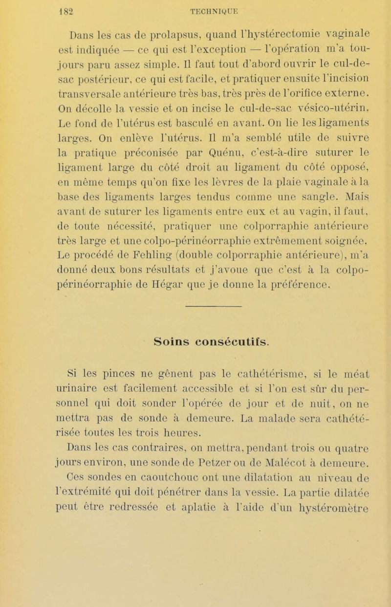 Dans les cas de prolapsus, quand riiystérectomie vaginale est indiquée — ce qui est l'exception — l'opération m'a tou- jours paru assez simple. Il faut tout d'abord ouvrir le cul-de- sac postérieur, ce qui est facile, et pratiquer ensuite l'incision transversale antérieure très bas, très près de l'orifice externe. On décolle la vessie et on incise le cul-de-sac vésico-utérin. Le fond de l'utérus est basculé en avant. On lie les ligaments larges. On enlève l'utérus. Il m'a semblé utile de suivre la pratique préconisée par Quénu, c'est-à-dire suturer le ligament large du côté droit au ligament du côté opposé, en même temps qu'on fixe les lèvres de la plaie vaginale à la base des ligaments larges tendus comme une sangle. Mais avant de suturer les ligaments entre eux et au vagin, il faut, de toute nécessité, pratiquer une colporraphie antérieure très large et une colpo-périnéorraphie extrêmement soignée. Le procédé de Fehling (double colporraphie antérieure), m'a donné deux bons résultats et j'avoue que c'est à la colpo- périnéorraphie de Hégar que je donne la préférence. Soins consécutifs. Si les pinces ne gênent pas le cathétérisme, si le méat urinaire est facilement accessible et si l'on est sûr du per- sonnel qui doit sonder l'opérée de jour et de nuit, on ne mettra pas de sonde à demeure. La malade sera catliété- risée toutes les trois heures. Dans les cas contraires, on mettra, pendant trois ou quatre jours environ, une sonde de Petzer ou de Malécot à demeure. Ces sondes en caoutchouc ont une dilatation au niveau de l'extrémité qui doit pénétrer dans la vessie. La partie dilatée peut être redressée et aplatie à l'aide d'un hystéromètre