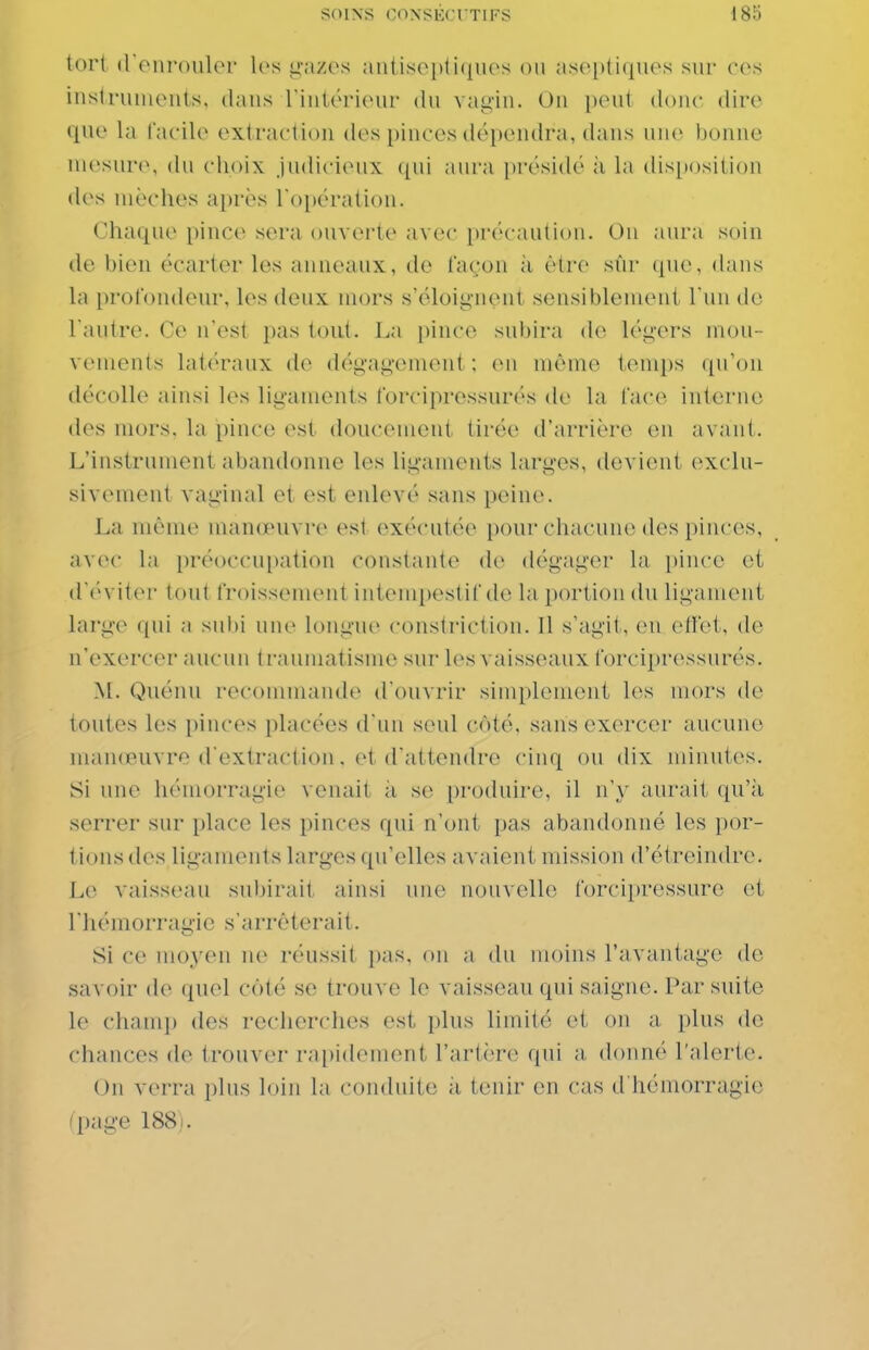 lorl (rouroulor les t^'azes ;m(Lso|)ti({iies on a.s('i)li([uos sur ces instruincMils, dans riutériour du vaii,MU. Ou ixnit doiu- dire que la facile extraction des [liuces déi)eudra, dans un(> bonne mesure, du choix Judicieux ([ui aura présidé il la disposition des mèches après l'opération. Chaque pince sera ouverte avec pin'c autiou. On aura soin de bien écarter les anneaux, de façon à être sûr que, dans la profondeur, les deux mors s'éloig-nent sensiblenieni run de Tautre. Ce n'est pas tout. La pince subira de légers mou- vements latéraux de dég-ag-ement ; (mi même temps ([u'on décolle ainsi les lig-aments forciprossurés de la face interne des mors, la pince est doucement tirée d'arrière eu avant. L'instrument abandonne les ligaments larges, devient exclu- sivement vaginal et est enlevé sans peine. La même manœuvre est (»xécutée pour chacune des pinces, avec la i)réoccu[)ation constante de dég-ager la pince et ([('viter tout froissement intempestif de la portion du ligament large qui a subi une long'ue constriction. Il s'agit, en ettet, de n'exercer aucun t raumatisme sur les vaisseaux forciprossurés. M. Quénu recommande d'ouvrir simplement les mors de toutes les pinces placées d'un seul coté, sans exercer aucune manœuvre d'extraction. et d'attendre cinq ou dix minutes. Si une hémorragie venait ii se produire, il n'y aurait qu'à serrer sur place les pinces qui n'ont pas abandonné les por- tions des ligaments larges qu'elles avaient mission d'étreindre. Le vaisseau subirait ainsi une nouvelle forcipressure et l'hémorrag-ic s'arrêterait. Si ce moyen ne réussit pas. on a du moins l'avantage do savoir de quel côté se trouve le vaisseau qui saigne. Par suite le chanij) des recherches est plus limité et on a plus de chances de trouver rapidement l'artère qui a donné l'alerte. On verra plus loin la conduite à tenir en cas d'hémorragie 'page 188).