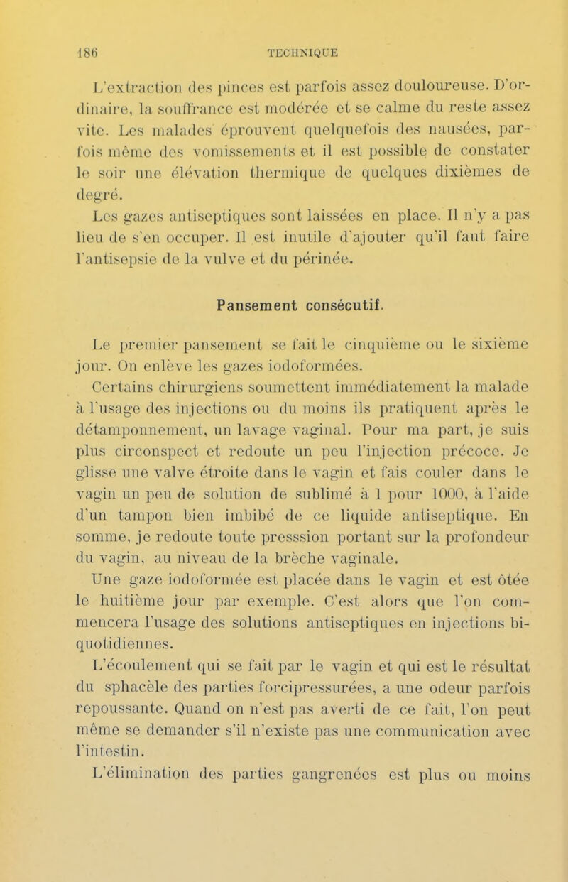 L'extraction des pinces est parfois assez duulourense. D'or- dinaire, la souffrance est modérée et se calme du reste assez vite. Les malades éprouvent quelquefois des nausées, par- fois même des vomissements et il est possible de constater le soir une élévation thermique de quelques dixièmes de degré. Les gazes antiseptiques sont laissées en place. Il n'y a pas lieu de s'en occuper. Il est inutile d'ajouter qu'il faut faire l'antisepsie de la vulve et du périnée. Pansement consécutif. Le premier pansement se fait le cinquième ou le sixième jour. On enlève les gazes iodoformées. Certains chirurgiens soumettent immédiatement la malade à l'usage des injections ou du moins ils pratiquent après le détamponnenient, un lavage vaginal. Pour ma part, je suis plus circonspect et redoute un peu l'injection précoce. Je glisse une valve étroite dans le vagin et fais couler dans le vagin un peu de solution de sublimé à 1 pour 100(3, à l'aide d'un tampon bien imbibé de ce liquide antiseptique. En somme, je redoute toute presssion portant sur la profondeur du vagin, au niveau de la brèche vaginale. Une gaze iodoformée est placée dans le vagin et est ôtée le huitième jour par exemple. C'est alors que l'on com- mencera l'usage des solutions antiseptiques en injections bi- quotidiennes. L'écoulement qui se fait par le vagin et qui est le résultat du sphacèle des parties forcipressurées, a une odeur parfois repoussante. Quand on n'est pas averti de ce fait, l'on peut même se demander s'il n'existe pas une communication avec l'intestin. L'élimination des parties gangrenées est plus ou moins