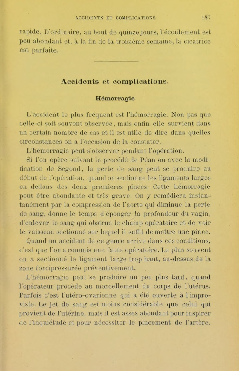 rapide. D'ordinaire, au bout de quinze jours, récouloment est peu abondant et, à la fin de la troisième semaine, la cicatrice est parfaite. Accidents et complications. Hémorragie L'accident le plus fréquent est rhémorragio. Non pas que celle-ci soit souvent observée. mais enfin elle survient dans un certain nombre de cas et il est utile de dire dans quelles circonstances on a l'occasion de la constater. L'hémorragie peut s'observer pendant l'opération. Si l'on opère suivant le procédé de Péan ou avec la modi- tication de Segond, la perte de sang peut se produire au début de l'opération, quand on sectionne les ligaments larges en dedans des deux, premières pinces. Cette hémorragie peut être abondante et très grave. On y remédiera instan- tanément par la compression de l'aorte qui diminue la perte de sang, donne le temps d'éponger la profondeur du vagin, d'enlever le sang qui obstrue le champ opératoire et de voir le vaisseau sectionné sur lequel il suffit de mettre une pince. Quand un accident de ce genre arrive dans ces conditions, c'est que l'on a commis une faute opératoire. Le plus souvent on a sectionné le ligament large trop haut, au-dessus de la zone forcipressurée préventivement. L'hémorragie peut se produire un peu plus tard, quand l'opérateur procède au morcellement du corps de l'utérus. Parfois c'est l'utéro-ovarienne qui a été ouverte à l'impro- viste. Le jet de sang est moins considérable que celui qui provient de l'utérine, mais il est assez abondant pour inspirer de l'inquiétude et pour nécessiter le pincement de l'artère.