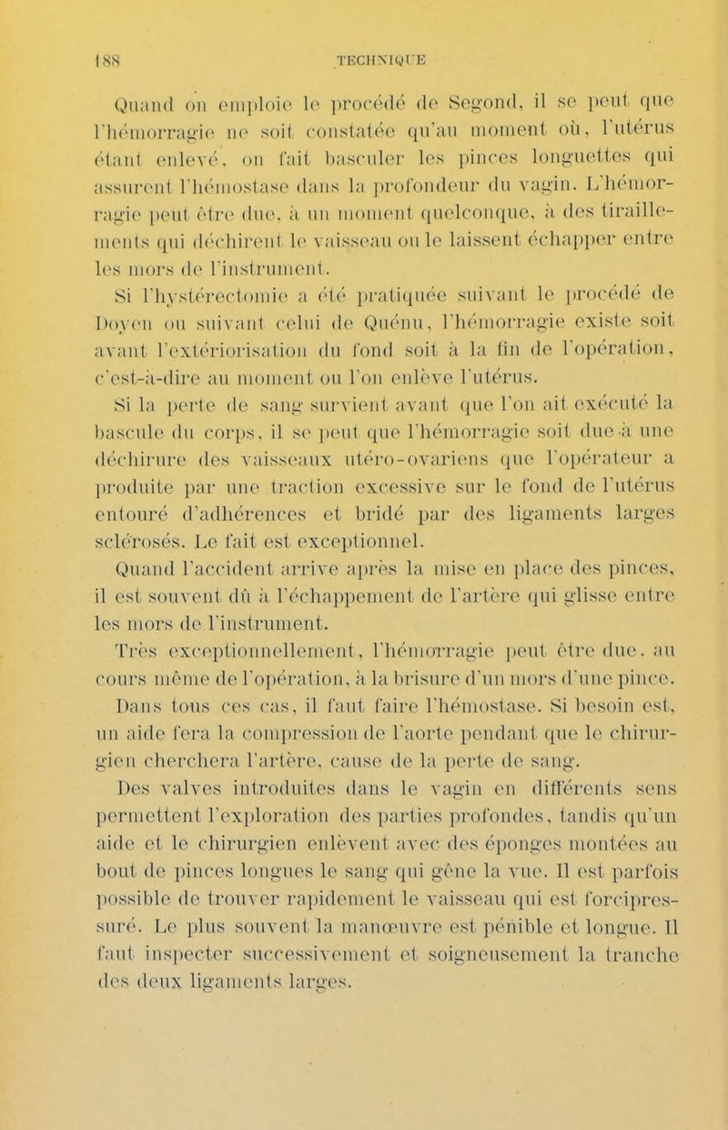 Quand ou (Mii])loio lo procédé de Segond, il so peut que rhémorragi(^ uv soil constatée qu'au moment où, l'utérus étant enlevé, on fait l)asculer les pinces longuettes qui assurent TluMnostase dans la i)rotondenr du vagin. L'hémor- ragie peut être due, ;i un m()in<>nt quelconque, ii des tiraille- mcnls (pii (If'cliii'cnt le vaisseau ou le laissent échapper entre les mors de rinstiaunenl. Si rhystérecton)ie a OiO i)ratiquée suivant le procédé de Doyen ou suivant cchii de Quénn. l'hémorragie existe soit avant rextériorisation (hi fond soit ;i la lin de l'opération, c'est-à-dire au moment on Ton enlève l'utérus. Si la porte de sang survient avant que l'on ait exécuté la bascule (hi corps, il s(> i)eut que l'hémorragie soit due à une déchirure des vaisseaux utéro-ovariens (jue l'opérateur a produite par une traction excessive sur le fond de l'utérus entouré d'adhérences et bridé par des ligaments larges sclérosés. Le fait est exceptionnel. Quand l'accident arrive après la mise en place des pinces, il est souvent dû h l'échappement de l'artère qui glisse entre les mors de l'instrument. Très exceptionnellement, l'hémoTragie ])eut êtrcMlue. au cours même de l'opération, à la brisnre d'nn mors d'une pince. Dans tons ces cas, il faut faire l'hémostase. Si besoin est, un aide fera la compression de l'aorte pendant que le chirur- gien cherchera l'artère, cause de la perte de sang. Des valves introduites dans le vagin en difïerents sens permettent l'exploration des parties profondes, tandis qu'un aide et le chirurgien enlèvent avec des éponges montées au bout de pinces longues le sang qui gêne la vu(\ 11 est parfois possible de trouver raj)idement le vaisseau qui est forcipres- suré. Le plus souvent la manœuvre est pénible et longue. Il faut inspecter successivement et soigneusement la tranche des deux ligaments larges.