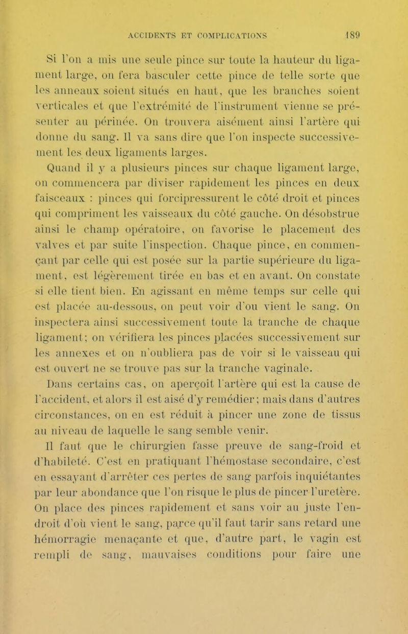 Si ron a mis une seule piuce sur toute la hauteui- du lig-a- meiit large, ou fera basculer cette pince de telle sorte que les anneaux soient situés eu haut, que les branches soient verticales et que rextrémité de riustruiuent vienne se prcî- sentcr au i)érinée. On trouvera aiséinont ainsi l'artère qui donne du sang. 11 va sans dire que l'on inspecte successive- ment les doux ligaments larges. Quand il y a plusieurs pinces sur chaque ligament large, ou commencera par diviser rapidement les pinces en deux faisceaux : pinces qui forcipressurent le côté droit et pinces qui comi)riment les vaisseaux du côté gauche. On désobstrue ainsi le champ opératoire, on favorise le placement des valves et par suite l'inspection. Chaque pince, en commen- çant par celle qui est posée sur la partie supérieure du liga- ment, est légèrement tirée eu bas et en avant. On constate si elle ti(Mi< l)i(Mi. Eu agissant eu même temps sur celle qui est placée au-dessous, ou peut voir d'où vient le sang. On inspectera ainsi successivement toute la tranche de chaque ligament; ou v('>rifiera les pinces placées successivement sur les annexes et ou n'oubliera pas de voir si le vaisseau qui est ouvert ne se trouve jias sur la tranche vaginale. Dans certains cas, on aperçoit l'artère qui est la cause de raccident. et alors il est aisé d'y remédier; mais dans d'autres circonstances, on en est réduit à pincer une zone de tissus au niveau de laquelle le sang semble venir. Il faut que le chirurgien fasse prouve de sang-froid et d'habileté. C'est en pratiquant l'hémostase secondaire, c'est en essayant d'arrêter cos pertes de sang parfois inquiétantes par leur abondance que l'on risque le plus de pincer l'uretère. On place des pinces rapidement et sans voir au Just(^ l'eii- (h'oit d'oii vient le sang, i)arce qu'il faut tarir sans retard une hémorragie menaçante et que, d'autre part, le vagin est rempli de sang, mauvaises conditions pour faire une