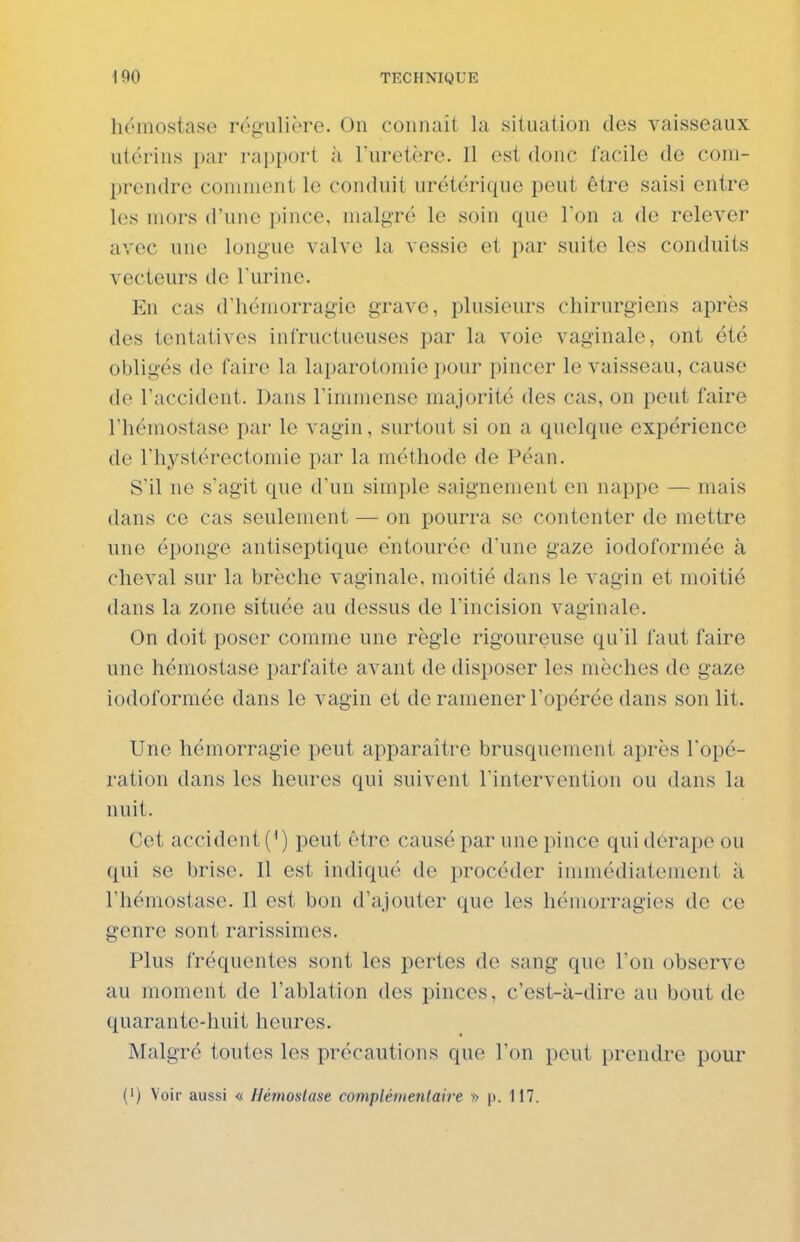 hémostase régulière. On coiinait la situation des vaisseaux utérins par rai)port à Turetère. Il est donc facile de com- prendre comment le conduit urétérique peut être saisi entre les mors d'une pince, malgré le soin que Ton a de relever avec une longue valve la vessie et par suite les conduits vecteurs de l'urine. En cas d'hémorragie grave, plusieurs chirurgiens après des tentatives infructueuses par la voie vaginale, ont été obligés de faire la laparotomie pour pincer le vaisseau, cause de l'accident. Dans l'immense majorité des cas, on peut faire l'hémostase par le vagin, surtout si on a quelque expérience de l'hystérectomie par la méthode de Péan. S'il ne s'agit que d'un simple saignement on nappe — mais dans ce cas seulement — on pourra se contenter de mettre une éponge antiseptique entourée d'une gaze iodoformée à cheval sur la brèche vaginale, moitié dans le vagin et moitié dans la zone située au dessus de l'incision vaginale. On doit poser comme une règle rigoureuse qu'il faut faire une hémostase parfaite avant de disposer les mèches de gaze iodoformée dans le vagin et de ramener l'opérée dans son lit. Une hémorragie peut apparaître brusquement après l'opé- ration dans les heures qui suivent l'intervention ou dans la nuit. Cet accident (') peut être causé par une pince qui derapo ou qui se brise. Il est indiqué de procéder immédiatement à l'hémostase. Il est bon d'ajouter que les hémorragies de ce genre sont rarissimes. Plus fréquentes sont les pertes de sang que l'on observe au moment de l'ablation des pinces, c'est-à-dire au bout de quarante-huit heures. Malgré toutes les précautions que l'on peut prendre pour (') Voir aussi « Hémostase complémentaire » p. 117.