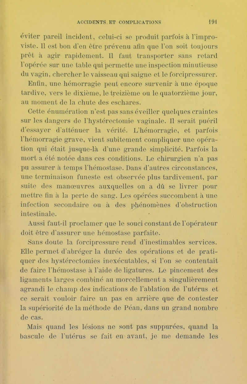 éviter pareil incident, celui-ci se produit parfois à l'impro- vistc. Il est bon d'en être prévenu afin que l'on soit toujours prêt à ag'ir rapidement. 11 tant transporter sans retard l'opérée sur une table qui permette une inspection minutieuse du vagin, chercher le vaisseau qui saigne et le forcipressurer. Enfin, une hémorragie peut encore survenir ;i une époque tardive, vers le dixième, le treizième ou le quatorzième jour, au moment de la chute des eschares. Cette énumération n'est pas sans éveiller quelques craintes sur les dangers de l'hystérectomie vaginale. 11 serait puéril d'essayer d'atténuer la vérité. L'hémorragie, et parfois l'hémorragie grave, vient subitement compliquer une opéra- tion qui était jusque-là d'une grande simplicité. Parfois la mort a été notée dans ces conditions. Le chirurgien n'a pas pu assurer à temps l'hémostase. Dans d'autres circonstances, une terminaison funeste est observée plus tardivement, par suite des manœuvres auxquelles on a dû se livrer pour mettre fin à la perte de sang. Les opérées succombent à une infection secondaire ou à des phénomènes d'obstruction intestinale. Aussi faut-il proclamer que le souci constant de l'opérateur doit être d'assurer une hémostase parfaite. Sans doute la forciprossure rend d'inestimables services. Elle permet d'abréger la durée des opérations et de prati- quer des hystérectomies inexécutables, si l'on se contentait de faire l'hémostase à l'aide de ligatures. Le pincement des ligaments larges combiné au morcellement a singulièrement agrandi le champ des indications de l'ablation de l'utérus et ce serait vouloir faire un pas en arrière que de contester la supériorité de la méthode de Péan, dans un grand nombre de cas. Mais quand les lésions ne sont pas suppurées, quand la bascule de l'utérus se fait en avant, je me demande les