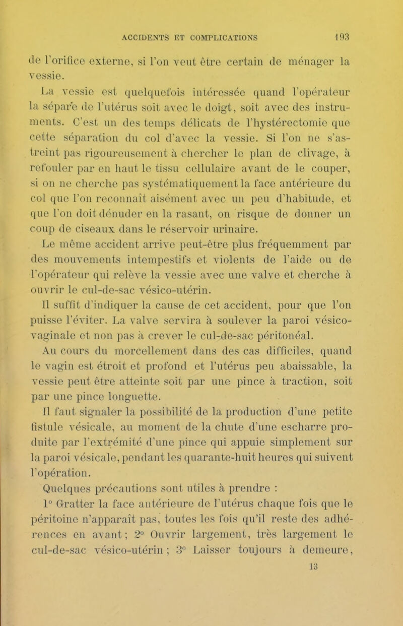 do rorificc externe, si Yon veiii être certain de ménager la vessie. La vessie est quelqiielois intéressée quand l'opérateur la sépare de l'utérus soit avec le doigt, soit avec des instru- ments. C'est un des temps délicats de l'hystérectomie que cette séparation du col d'avec la vessie. Si l'on ne s'as- treint pas rigoureusement à chercher le plan de clivage, à refonler par en haut le tissu cellulaire avant de le couper, si on ne cherche pas systématiquement la face antérieure du col que l'on reconnaît aisément avec un peu d'habitude, et que l'on doit dénuder en la rasant, on risque de donner un coup de ciseaux dans le réservoir urinaire. Le même accident arrive peut-être plus fréquemment par des mouvements intempestifs et violents de l'aide ou de l'opérateur qui relève la vessie avec une valve et cherche à ouvrir le cul-de-sac vésico-utérin. Il suffit d'indiquer la cause de cet accident, pour que l'on puisse l'éviter. La valve servira à soulever la paroi vésico- vaginale et non pas à crever le cul-de-sac péritonéal. Au cours du morcellement dans des cas difficiles, quand le vagin est étroit et profond et l'utérus peu abaissable, la vessie peut être atteinte soit par une pince à traction, soit par une pince longuette. Il faut signaler la possibilité de la production d'une petite fistule vésicale, au moment de la chute d'une escharre pro- duite par l'extrémité d'une pince qui appuie simplement sur la paroi vésicale, pendant les quarante-huit heures qui suivent l'opération. Quelques précautions sont utiles à prendre : P Gratter la face antérieure de l'utérus chaque fois que le péritoine n'apparaît pas, toutes les fois qu'il reste des adhé- rences en avant; 2° Ouvrir largement, très largement le cul-de-sac vésico-utérin; '-i Laisser toujours à demeure, 13