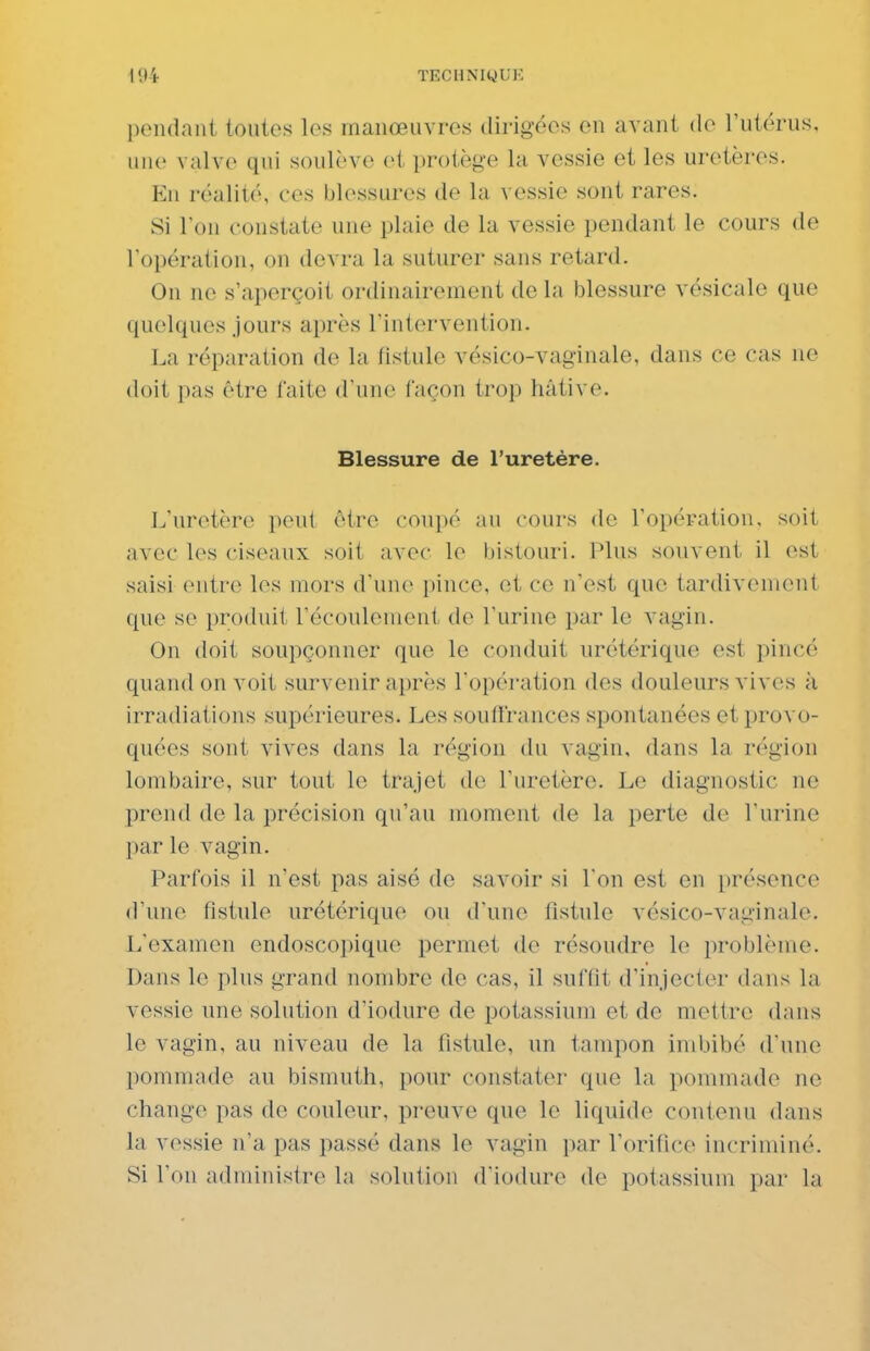 l)endant toutes les manœuvres dirigées en avant de l'utérus, une valve qui soulève et protège la vessie et les uretères. En réalité, ces blessures de la vessie sont rares. Si l'on constate une plaie de la vessie pendant le cours de l'opération, on devra la suturer sans retard. On ne s'aperçoit ordinairement de la blessure vésicale que quelques jours après l'intervention. La réparation de la fistule vésico-vaginale, dans ce cas ne doit pas être faite d'une façon trop hâtive. Blessure de l'uretère. L'uretère peut être coupé au cours de l'opération, soit avec les ciseaux soit avec le bistouri. Plus souvent il est saisi entre les mors d'une pince, et ce n'est que tardiveniont que se produit l'écoulement de l'urine par le vagin. On doit soupçonner que le conduit urétérique est pincé quand on voit survenir après l'opération des douleurs vives à irradiations supérieures. Les souffrances spontanées et provo- quées sont vives dans la région du vagin, dans la région lombaire, sur tout le trajet de l'uretère. Le diagnostic ne prend de la précision qu'au moment de la perte de l'urine par le vagin. Parfois il n'est pas aisé de savoir si Ton est en présence d'une fistule urétérique ou d'une fistule vésico-vaginale. L'examen endoscopiquo permet de résoudre le problème. Dans le plus grand nombre de cas, il suffit d'injecter dans la vessie une solution d'iodure de potassium et de mettre dans le vagin, au niveau de la fistule, un tampon imbibé d'une pommade au bismuth, pour constater que la pommade ne change pas de couleur, preuve que le liquide contenu dans la vessie n'a pas passé dans le vagin par l'orifice incriminé. Si l'on administre la solution d'iodure de potassium par la