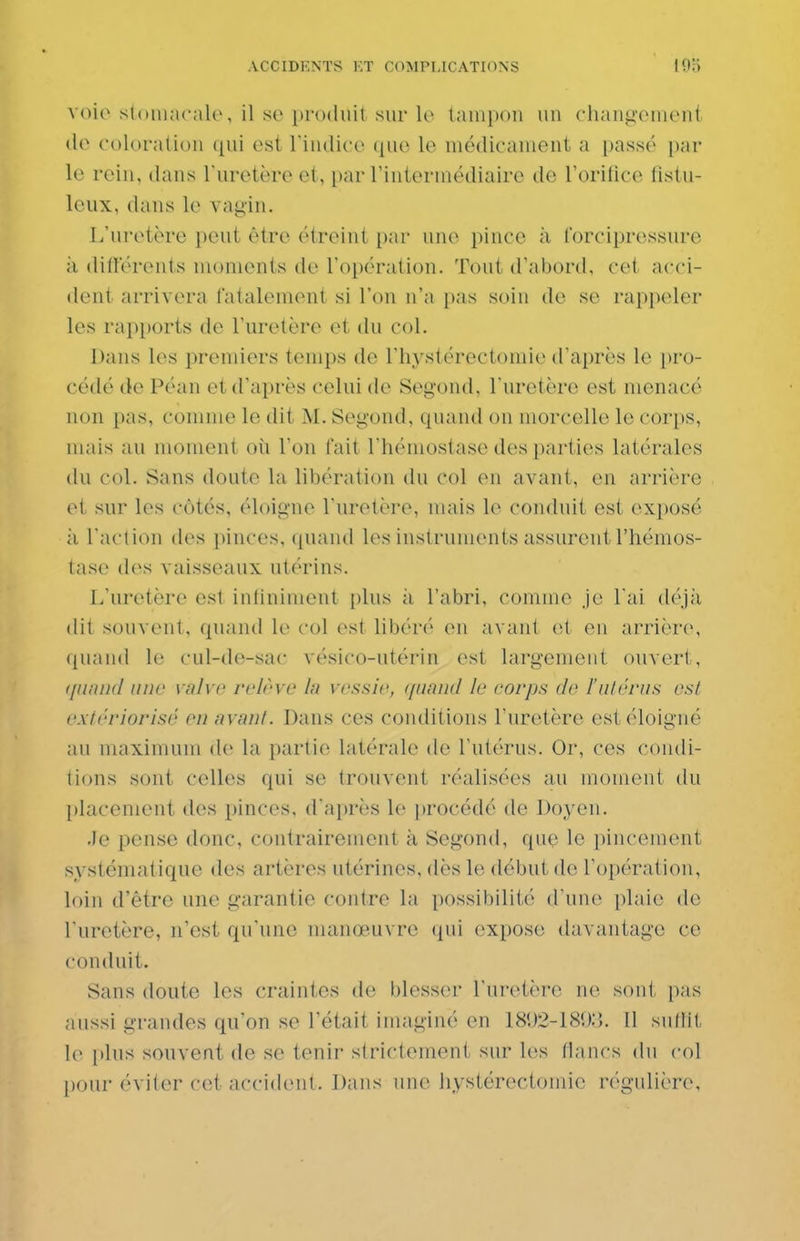 voie stomacale, il so })ro(liiit sur lo tampon un clianii'ement (lo coloration ([ui est l'indice ({ue le médicament a passé par le rein, dans l'uretère et, [)ar rinterniédiaire de rorifice fistu- Icux, dans le vagin. L'uretère peut être étreint par une pince à forcipressure il différents moments de l'opération. Tout d'abord, cet acci- dent arrivera fatalement si l'on n'a [)as soin de se rappeler les rapports de l'uretère et du col. Dans les premiers temps de l'hystérectomie d'après le pro- cédé de Péan et d'après celui de Second, l'uretère est menacé non pas, connue le dit M. Segond, ciuand on morcelle le corps, mais au moment où l'on fait l'hémostase des parties latérales du col. Sans doute la libération du col en avant, en arrière et sur les côtés, éloigne l'uretère, mais le conduit est exposé à l'action des pinces, quand les instruments assurent l'hémos- tase des vaisseaux utf'rins. L'uretère est intiniment plus à l'abri, comme je l'ai déjà (lit souvent, quand le col est libéré en avant et en arrière, quand le cnl-de-sac vésico-utérin est largement ouvert, qiiniid une valve relève In vessie, i[uand le corps de l'alériis est exiériorisé en avant. Dans ces conditions l'uretère est éloigné au maximum de la partie latérale de l'utérus. Or, ces condi- tions sont celles qui se trouvent réalisées au moment du placement des pinces, d'après le procédé de Doyen. •le pense donc, contrairement à Segond, que le pincement systématique des artères utérines, dès le début de l'opération, loin d'être une garantie contre la possibilité d'une plaie de l'uretère, n'est qu'une manœuvre qui expose davantage ce conduit. Sans doute les craintes de blesser l'uretère ne sont pas aussi grandes qu'on se l'était imaginé en 18U2-181):>. Il sullit le plus souvent de se tenir strictement sur l(;s (lancs du col pour éviter cet accident. Dans une liystérectomie régulière.