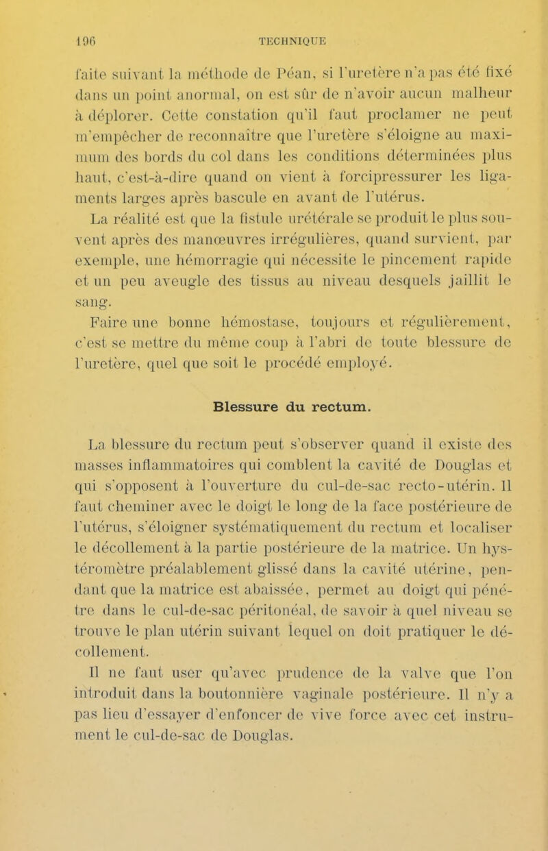iaile suivant la iiuHhode de Péan, si l urotèren'a pas été fixé dans un point anormal, on est sûr de n'avoir aucun malheur à déplorer. Cette constation qu'il faut proclamer ne peut m'empôclier de reconnaître que l'uretère s'éloigne au maxi- mum des bords du col dans les conditions déterminées plus haut, c'est-à-dire quand on vient à l'orcipressurer les liga- ments larges après bascule en avant de l'utérus. La réalité est que la fistule urétérale se produit le plus sou- vent après des manœuvres irrégulières, quand survient, par exemple, une hémorragie qui nécessite le pincement rapide et un peu aveugle des tissus au niveau desquels jaillit le sang. Faire une bonne hémostase, toujours et régulièrement, c'est se mettre du même coup à l'abri de toute blessure de l'uretère, quel que soit le procédé employé. Blessure du rectum. La blessure du rectum peut s'observer quand il existe des masses inflammatoires qui comblent la cavité de Douglas et qui s'opposent à l'ouverture du cul-de-sac recto-utérin. Il faut cheminer avec le doigt le long de la face postérieure de l'utérus, s'éloigner systématiquement du rectum et localiser le décollement à la partie postérieure de la matrice. Un hys- téroniètre préalablement glissé dans la cavité utérine, pen- dant que la matrice est abaissée, permet au doigt qui péné- tre dans le cul-de-sac péritonéal, de savoir à. quel niveau se trouve le plan utérin suivant lequel on doit pratiquer le dé- collement. I] ne faut user qu'avec prudence de la valve que l'on introduit dans la boutonnière vaginale postérieure. Il n'y a pas lieu d'essayer d'enfoncer de vive force avec cet instru- ment le cul-de-sac de Douglas.