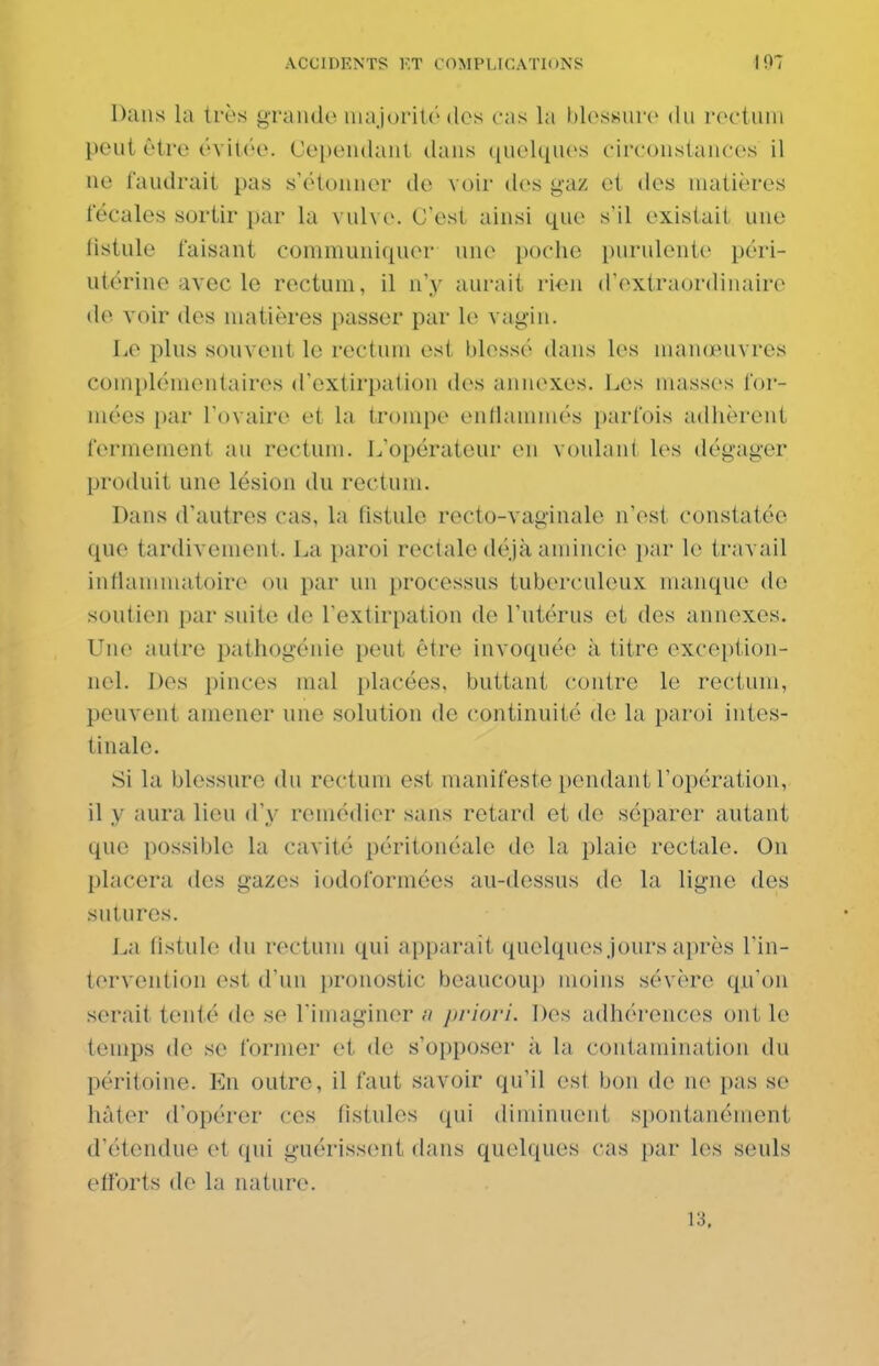 Dans la très graiido uiaJoriUMlcs cas la blosKurc du rectum peut être évitée. Cependant dans quelques circonstances il ne faudrait pas s'étonner de voir des gaz et des matières fécales sortir par la vulve. C'est ainsi que s'il existait une listule faisant communiquer une poche purulente péri- utérine avec le rectum, il n'y aurait rioii d'extraordinaire de voir des matières passer par le vag-iu. Le plus souvent le rectum est blessé dans les manœuvres complémentaires d'extirpation des annexes. Les masses for- mées par l'ovaire et la trompe enthunmés parfois adhèrent fermement au rectum. L'opérateur eu voulant les dégager produit une lésion du rectum. Dans d'autres cas, la fistule recto-vaginale n'est constatée que tardivement. La paroi rectale déjà amincie i)ar le travail inflammatoire ou par un processus tuberculeux manque de soutien par suite de l'extirpation de l'utérus et des annexes. Une autre pathogénie peut être invoquée à titre exception- nel. Des pinces mal placées, buttant contre le rectum, peuvent amener une solution de continuité de la paroi intes- tinale. Si la blessure du rectum est manifeste pendant l'opération, il y aura lieu d'y remédier sans retard et de séparer autant que possible la cavité péritonéale de la plaie rectale. On placera des gazes iodoformées au-dessus do la ligne des sutures. La fistule du rectum qui apparaît quelques jours après l'in- tervention est d'un pronostic beaucoup moins sévère qu'on serait tenté de se l'imaginer n priori. Des adhérences ont le temps de se former et de s'opposer ii la contamination (hi péritoine. Eu outre, il faut savoir qii'il est bon de ne pas se hâter d'opérer ces fistules qui diminuent spontanément d'étendue et qui guérissent dans qu(dques cas par les seuls efforts de la nature. 13.