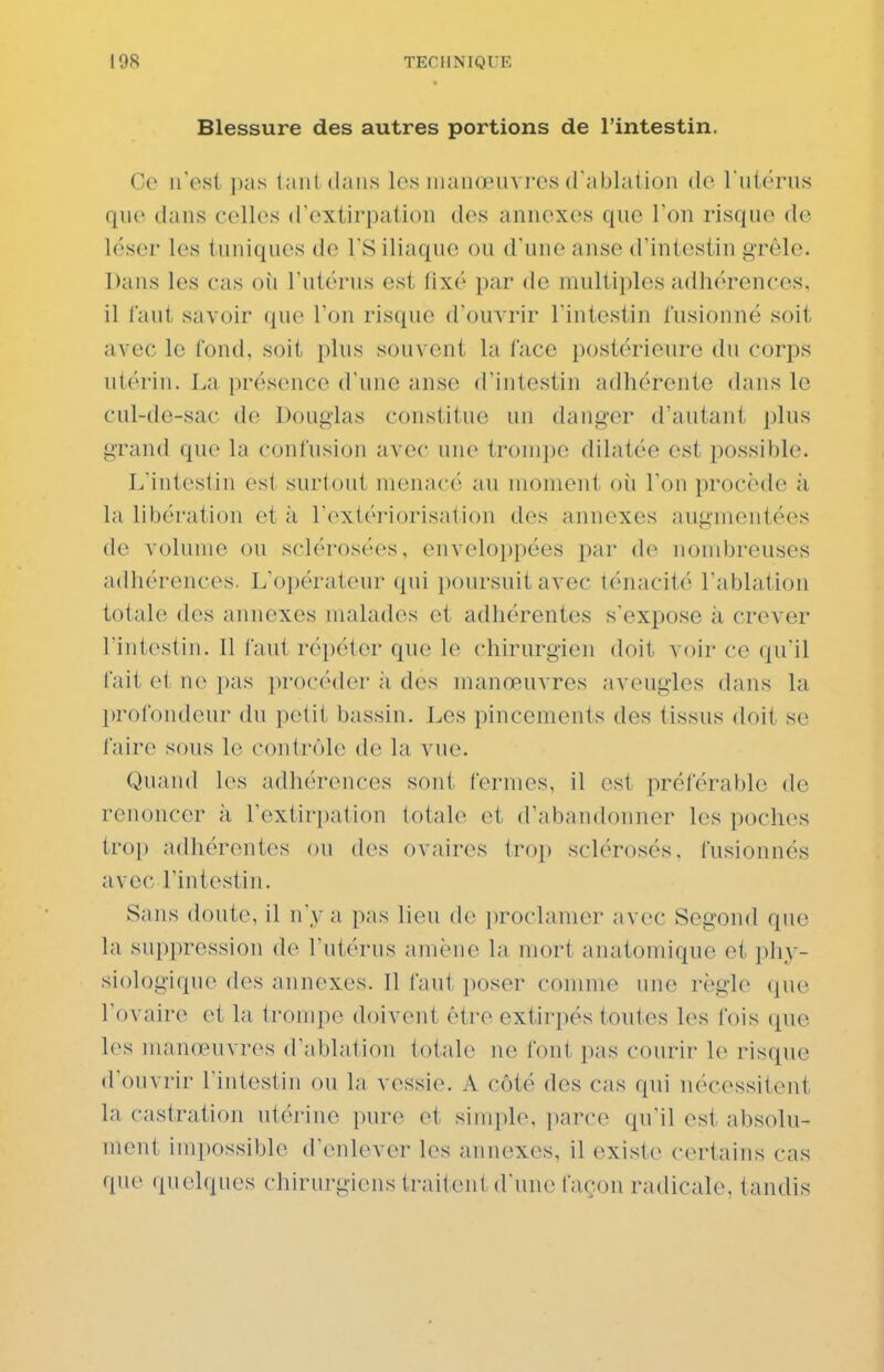 Blessure des autres portions de l'intestin. Ce n'est pas tant dans les manœuvres d'ablation do l utc'rns que dans celles d'extirpation des annexes que l'on risque de léser les (uniques de TS iliaque ou d'une anse d'intestin grêle. Dans les cas où l'utérus est lixé par de multiples adhérences, il tant savoir que l'on risque d'ouvrir l'intestin fusionné soit avec le fond, soit plus souvent la face postérieure du corps utérin. La présence d'une anse d'intestin adhérente dans le cul-de-sac de Donglas constitue un danger d'autant plus grand que la confusion avec une tromjje dilatée est i)ossible. L'intestin esl surtout menacé au moment où l'on procède à la libéi'atioM et à l'extériorisation des annexes augmentées de volume ou sclérosées, enveloppées par de nombreuses adhérences. L'opérateur (pii poursuit avec ténacité l'ablation totale des annexes malades et adhérentes s'expose k crever l'intestin. Il faut répéter que le chirurgien doit voir ce qu'il fait et ne pas procéder a des manœuvres aveugles dans la profondeur du petit bassin. Les pincements des tissus doit se faire sous le contrôle de la vue. Quand les adhérences sont fermes, il est préférable de renoncer à l'extirpation totale et d'abandonner les poches trop adhérentes ou des ovaires trop sclérosés, fusionnés avec l'intestin. Sans doute, il n'y a pas lieu de proclamer avec Segond que la suppression do l'utérus amène la mort anatomique et phy- siologique des annexes. Il faut ])Oser comme une règle que l'ovaire et la trompe doivent être extirpés toutes les fois que les manœuvres d'atdation totale ne font pas courir le risque (Vouvrir l'intestin ou la vessie. A côté des cas qui nécessitent la castration utérine i)ur(^ oi simple, parce qu'il est absolu- ment impossible d'enlever les annexes, il existe certains cas que (pielques chirurgiens (raiteut d'une façon radicale, tandis