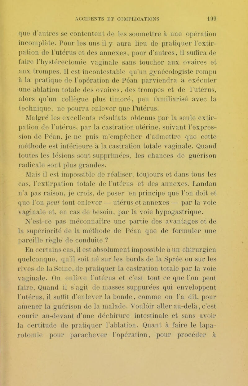 que d'autres se contentent de les soumettre à une opération incomplète. Pour les uns il y aura lieu de pratiquer l'extir- pation de l'utérus et des annexes, pour d'autres, il suffira de faire l'hystérectomie vaginale sans toucher aux ovaires et aux trompes. 11 est incontestable qu'un gynécologiste rompu à la pratique de l'opération de Péan parviendra à exécuter une ablation totale des ovaires, des tronq)es et de l'utérus, alors qu'un collègue plus timoré, peu familiarisé avec la technique, ne pourra enlever que l^itérus. Malgré les excellents résultats obtenus par la seule extir- pation de l'utérus, par la castration utérine, suivant l'expres- sion de Péan, je ne puis m'empêcher d'admettre que cette méthode est inférieure à la castration totale vaginale. Quand toutes les lésions sont supprimées, les chances de guérison radicale sont plus grandes. Mais il est impossible de réaliser, toujours et dans tous les cas, l'extirpation totale de l'utérus et des annexes. Landau n'a pas raison, je crois, de poser en principe que l'on doit et que l'on peut tout enlever — utérus et annexes — par la voie vaginale et, en cas de besoin, par la voie hypogastrique. N'est-ce pas méconnaître une partie des avantages et de la supériorité de la méthode de Péan que de formuler une jiareille règle de conduite ? Kn certains cas, il est absolument impossible à un chirurgien quelconque, qu'il soit né sur les bords de la Sprée ou sur les rives de laSeiiio, (1(> pratiquer la castration totale par la voie vaginale. On (Milèvc l'utérus et c'est tout ce que l'on peut faire. Quand il s'agit de masses suppurées (pii enveloppent l'utérus, il sulHt d'enlever la bonde, comme on l'a dit, pour amener la guérison de la malade. Vouloir aller au-delà, c'est courir au-devant d'une déchirure intestinale et sans avoir la certitude de pratiquer l'ablation. Quant à faire le lapa- rotomie pour parachever l'opération, pour procéder à