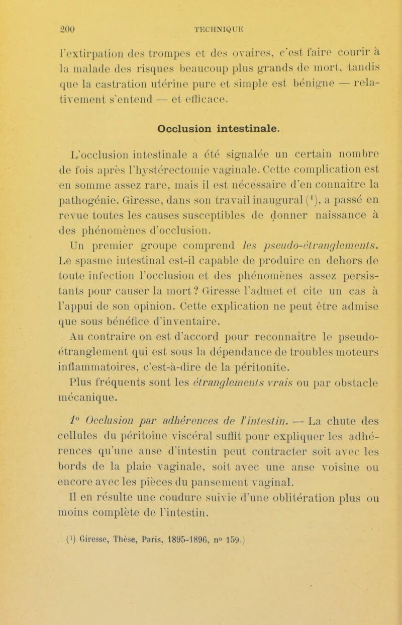 roxtirpation des tronipos ot dos ovairos, c'est faire courir à la malade des risques beaucoup plus grands de niori, tandis que la castration utérine pure et simple est bénigne — rela- tivement s'entend — et ellicace. Occlusion intestinale. L'occlusion intestinale a été signalée un certain nombre de fois après l'hystérectomie vaginale. Cette complication est en somme assez rare, mais il est nécessaire d'en connaître la pathogénie. Giresse, dans son travail inaugural ('), a passé en revue toutes les causes susceptibles de donner naissance à des phénomènes d'occlusion. Un premier groupe comprend les psendo-clrniif/leinniils. Le spasme intestinal est-il capable de produire en dehors de toute infection l'occlusion et des phénomènes assez persis- tants pour causer la mort? Giresse l'admet et cite nn cas à l'appui de son opinion. Cette explication ne peut être admise que sous bénéfice d'inventaire. Au contraire on est d'accord pour reconnaître le pseudo- étranglement qui est sous la dépendance de troubles moteurs inflammatoires, c'est-à-dire de la péritonite. Plus fréquents sont les étranglomcuts vrais ou par obstacle mécanique. P Occlusion par adhârencea de l'intestin. — La chute des cellules du péritoine viscéral suflit pour expliqu(u- les adhé- rences qu'une anse d'intestin peut contracter soit avec les bords de la plaie vaginale, soit avec une anse voisine ou encore avec les pièces du pansement vaginal. Il en résulte une coudure suivie d'une oblitération plus ou moins complète de l'intestin. (1) Giresse, Thèse, Paris. 1895-18%, n» 159.)