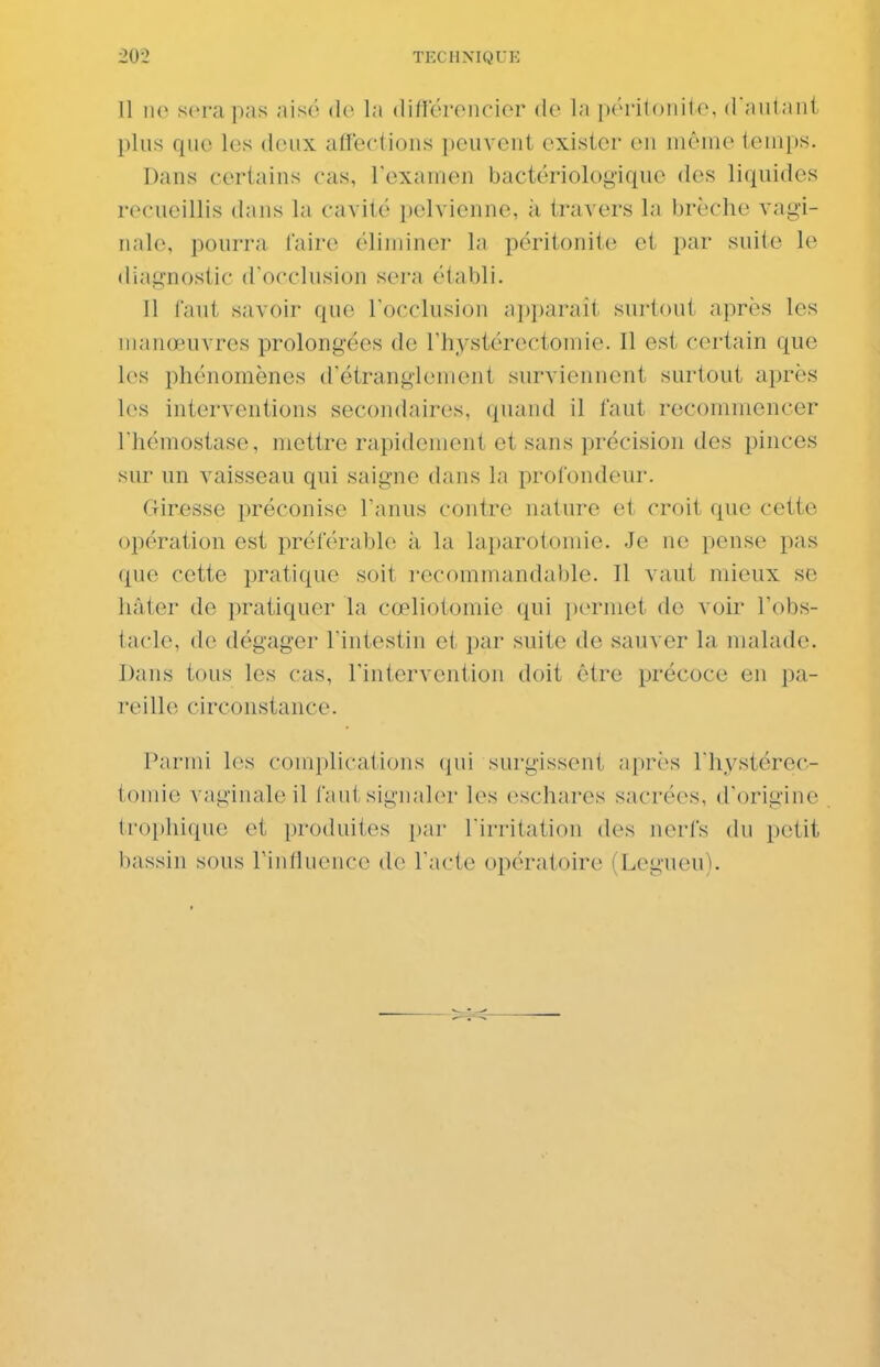 11 110 sera pas aisé do la différencier de la péritonite, daniant plus que les deux affections peuvent exister en même temps. Dans certains cas, l'examen bactériologique des liquides recueillis dans la cavité pelvienne, à travers la brèche vagi- nale, pourra faire éliminer la péritonite et par suite le diagnostic d'occlusion sera établi. Il tant savoir que l'occlusion ai)i)arait sui'tout après les manœuvres prolongées de Thystérectomie. Il est certain que les phénomènes d'étranglement surviennent surtout après les interventions secondaires, quand il faut recommencer l'hémostase, mettre rapidement et sans précision des pinces sur un vaisseau qui saigne dans la profondeur. Giresse préconise l'anus contre nature et croit que cette opération est préférable à la laparotomie. Je ne pense pas que cette pratique soit recommandable. Il vaut mieux se hâter de pratiquer la cœliotomie qui permet de voir l'obs- laclo, de dégager l'intestin et par suite de sauver la malade. Dans tous les cas, l'intervention doit être précoce en pa- reille circonstance. Parmi les complications qui surgissent après l'hystérec- tomie vaginale il faut signaler les eschares sacrées, d'origine trophique et produites par l'irritation des nerls du petit bassin sous Tinfluence de l'acte opératoire (Legueu).