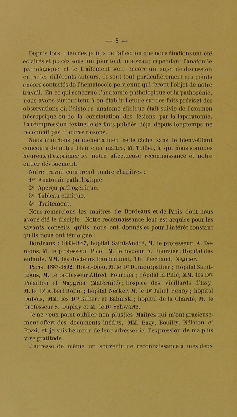 Depuis lors, bien des points de l’affection que nous étudions ont été éclairés et placés sous un jour tout nouveau; cependant l’anatomie pathologique et le traitement sont encore un sujet de discussion entre les différents auteurs. Ce sont tout particulièrement ces points encore contestés de l’hématocèle pelvienne qui feront l’objet de notre travail. En ce qui concerne l’anatomie pathologique et la pathogénie, nous avons surtout tenu à en établir l’étude sur des faits précise! des observations oü l'histoire anatomo-clinique était suivie de l’examen nécropsique ou de la constatation des lésions par la laparatomie. La réimpression textuelle de faits publiés déjà depuis longtemps ne reconnaît pas d’autres raisons. Nous n’aurions pu mener à bien cette tâche sans le bienveillant concours de notre bien cher maître, M. Tuffier, à qui nous sommes heureux d’exprimer ici notre affectueuse reconnaissance et notre entier dévouement. Notre travail comprend quatre chapitres : le-- Anatomie pathologiqne. 2e Aperçu pathogénique. 3« Tableau clinique. 4e Traitement. Nous remercions les maîtres de Bordeaux et de Paris dont nous avons été le disciple. Notre reconnaissance leur est acquise pour les savants conseils qu’ils nous ont donnés et pour l’intérêt constant qu’ils nous ont témoigné : Bordeaux : 1883-1887, hôpital Saint-André, M. le professeur A. Dé- mons, M. le professeur Picot, M. le docteur A. Boursier; Hôpital des enfants, MM. les docteurs Baudrimont, Th. Piéchaud, Négrier. Paris, 1887-1892, Hôtel-Dieu, M. le DrDumontpallier ; Hôpital Saint- Louis, M. le professeur Alfred Fournier ; hôpital la Pitié, MM. les D« Polaillon et Maygrier (Maternité) ; hospice des Vieillards d’Issy, M. le Dr Albert Robin.; hôpital Necker, M. le Dr Juhel Renoy ; hôpital Dubois, MM. les DrsGilbert et Babinski; hôpital de la Charité, M. le professeur S. Duplay et M. le Dr Schwartz. Je ne veux point oublier non plus [les Maîtres qui m’ont gracieuse- ment offert des documents inédits, MM. Bazy, Bouilly, Nélaton et Pozzi, et je suis heureux de leur adresser ici l’expression de ma plus vive gratitude. J’adresse de même un souvenir de reconnaissance à mes deux