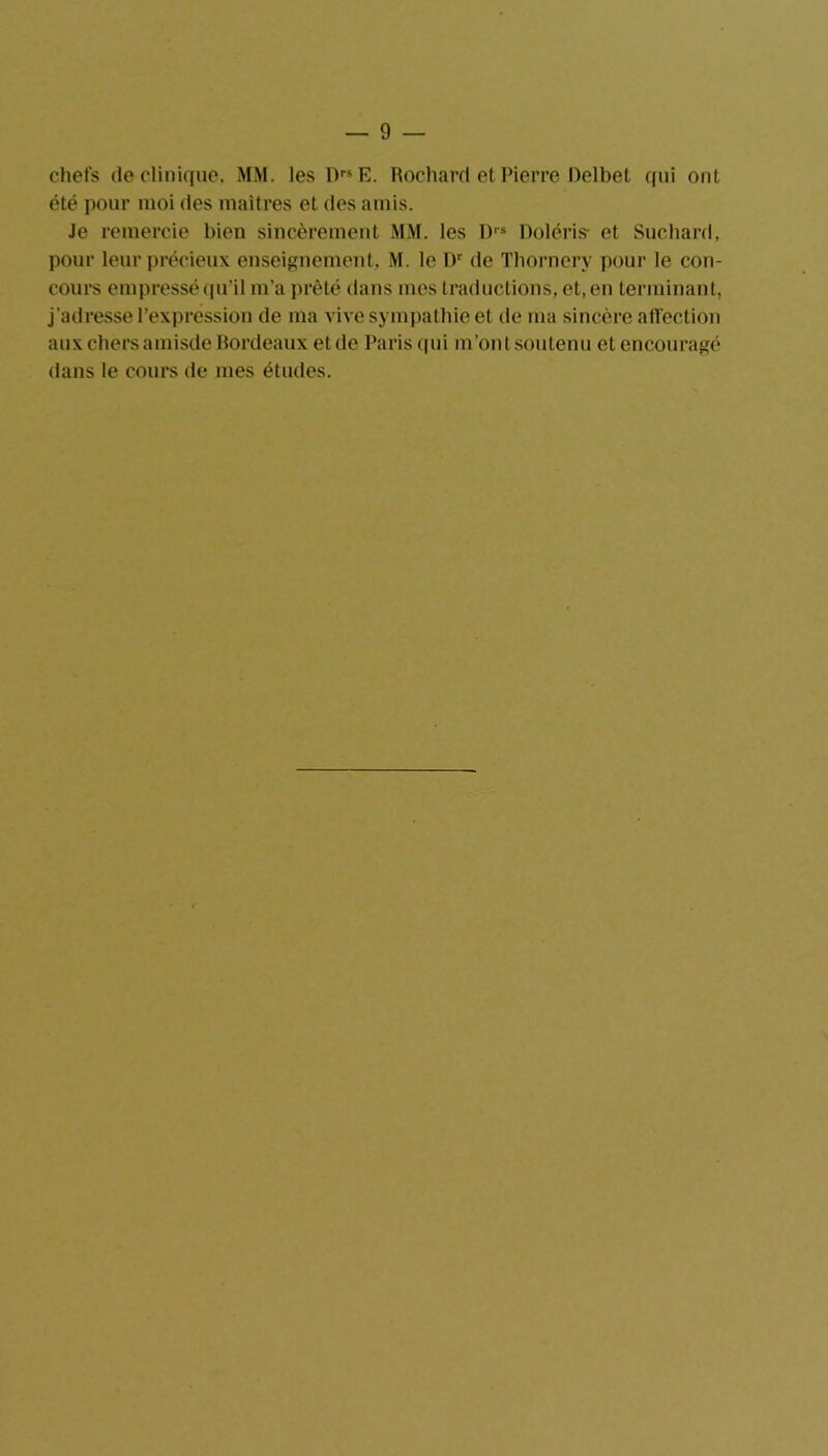 chefs de clinique, MM. les DrsE. Rochard et Pierre Delbet qui ont été pour moi des maîtres et des amis. Je remercie bien sincèrement MM. les I)rs Poléris- et Suchard, pour leur précieux enseignement, M. le I)r de Tbornery pour le con- cours empressé qu’il m’a prêté dans mes traductions, et, en terminant, j'adresse l’expression de ma vive sympathie et de ma sincère affection aux chers amisde Bordeaux etde Paris qui m’ont soutenu et encouragé dans le cours de mes études.