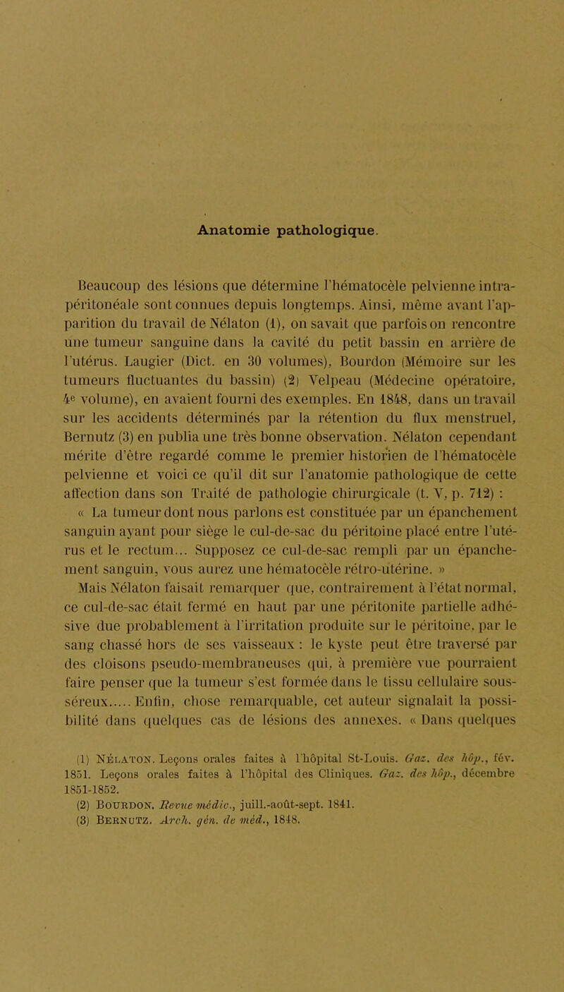 Anatomie pathologique. Beaucoup des lésions que détermine l’hématocèle pelvienne intra- péritonéale sont connues depuis longtemps. Ainsi, même avant l’ap- parition du travail deNélaton (1), on savait que parfois on rencontre une tumeur sanguine dans la cavité du petit bassin en arrière de l'utérus. Laugier (Dict. en 30 volumes), Bourdon (Mémoire sur les tumeurs fluctuantes du bassin) (2) Velpeau (Médecine opératoire, 4e volume), en avaient fourni des exemples. En 1848, dans un travail sur les accidents déterminés par la rétention du llux menstruel, Bernutz (3) en publia une très bonne observation. Nélaton cependant mérite d’être regardé comme le premier historien de l’hématocèle pelvienne et voici ce qu’il dit sur l’anatomie pathologique de cette affection dans son Traité de pathologie chirurgicale (t. V, p. 712) : « La tumeur dont nous parlons est constituée par un épanchement sanguin ayant pour siège le cul-de-sac du péritoine placé entre l’uté- rus et le rectum... Supposez ce cul-de-sac rempli par un épanche- ment sanguin, vous aurez une hématocèle rétro-utérine. » Mais Nélaton faisait remarquer (pie, contrairement à l’état normal, ce cul-de-sac était fermé en haut par une péritonite partielle adhé- sive due probablement à l’irritation produite sur le péritoine, par le sang chassé hors de ses vaisseaux : le kyste peut être traversé par des cloisons pseudo-membraneuses qui, à première vue pourraient faire penser que la tumeur s’est formée dans le tissu cellulaire sous- séreux Enfin, chose remarquable, cet auteur signalait la possi- bilité dans quelques cas de lésions des annexes. « Dans quelques (1) Nélaton. Leçons orales faites il l’hôpital St-Louis. Gaz. des fév. 1851. Leçons orales faites il l’hôpital des Cliniques. Gaz. des hôp., décembre 1851-1852. (2) Bourdon. Revue média., juill.-août-sept. 1841. (3) Bernutz. Arc h. yen. de viéd., 1848.
