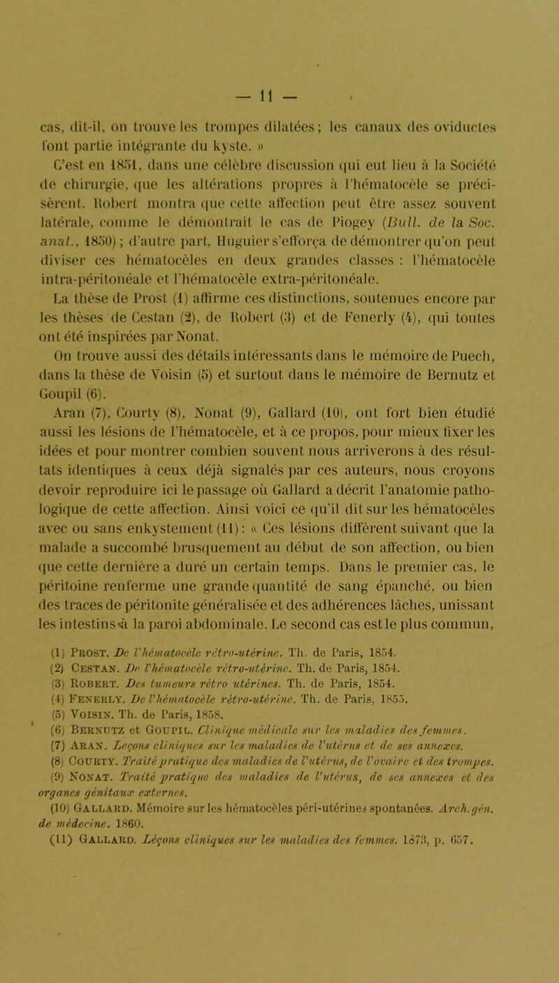 — li- ens, dit-il, on trouve les trompes dilatées; les canaux des oviductes l'ont partie intégrante du kyste. » C’est en 1851. dans une célèbre discussion qui eut lieu à la Société de chirurgie, (pie les altérations propres à l’hématocèle se préci- sèrent. Robert montra (pie cette affection peut être assez souvent latérale, comme le démontrait le cas de l’iogey (Bull, de la Soc. anal., 1850); d’autre part, Huguier s'efforça de démontrer qu’on peut diviser ces hématocèles en deux grandes classes : l’hématocèle intra-péritonéale et l'hématocèle extra-péritonéale. La thèse de Prost (1) affirme ces distinctions, soutenues encore par les thèses de Cestan (2), de Robert (3) et de Fenerly (4), qui toutes ont été inspirées par Nouât. On trouve aussi des détails intéressants dans le mémoire de Puech, dans la thèse de Voisin (o) et surtout dans le mémoire de Bernutz et Goupil (6). Aran (7), Courty (8), Nouât (9), Gai lard (10), ont fort bien étudié aussi les lésions de l'hématocèle, et à ce propos, pour mieux tixer les idées et pour montrer combien souvent nous arriverons à des résul- tats identiques à ceux déjà signalés par ces auteurs, nous croyons devoir reproduire ici le passage où Gallard a décrit l’anatomie patho- logique de cette affection. Ainsi voici ce qu’il dit sur les hématocèles avec ou sans enkystement (11): « Ces lésions diffèrent suivant que la malade a succombé brusquement au début de son affection, ou bien que cette dernière a duré un certain temps. Dans le premier cas, le péritoine renferme une grande quantité de sang épanché, ou bien des traces de péritonite généralisée et des adhérences lâches, unissant les intestins^ la paroi abdominale. Le second cas est le plus commun, (1) Prost. De l’hématocèle rétro-utérine. Th. de Paris, 1854. (2) Cestan. De l'hématocèle rétro-utérine. Th. de Paris, 1854. (3) Robert. De* tumeurs rétro utérines. Th. de Paris, 1854. (4) Fenerly. De l'hématocèle rétro-utérine. Th. de Paris, 1855. (5) Voisin. Th. de Paris, 1858. (6) Bernutz et Goupil. Clinique médicale sur les maladies des femmes. (7) Aran. Leçons cliniques sur les maladies de l’utérus et de ses annexes. (8) Courty. Traité pratique des maladies de l'utérus, de l'ovaire et des trompes. (9) Nonat. Traité pratique de* maladies de l’utérus, de ses annexes et des organes génitaux externes. (10) Gallard. Mémoire sur les hématocèles péri-utérines spontanées. Arch.gén. de médecine. 1860.