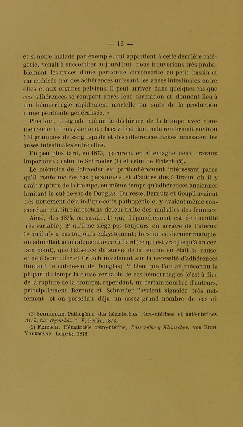 et si notre malade par exemple, qui appartient à cette dernière caté- gorie, venait à succomber aujourd’hui, nous trouverions très proba- blement les traces d’une péritonite circonscrite au petit bassin et caractérisée par des adhérences unissant les anses intestinales entre elles et aux organes pelviens. 11 peut arriver dans quelques cas que ces adhérences se rompent après leur formation et donnent lieu à une hémorrhagie rapidement mortelle par suite de la production d'une péritonite généralisée. » Plus loin, il signale même la déchirure de la trompe avec com- mencement d’enkystement : la cavité abdominale renfermait environ 500 grammes de sang liquide et des adhérences lâches unissaient les anses intestinales entre elles. Un peu plus tard, en 1873, parurent en Allemagne, deux travaux importants : celui de Schrœder (1) et celui de Fritsch (2). Le mémoire de Schrœder est particulièrement intéressant parce qu’il renferme des cas personnels et d’autres dus à Braun où il y avait rupture de la trompe, en même temps qu’adhérences anciennes limitant le cul-de-sac de Douglas. Du reste, Bernutz et Goupil avaient rès nettement déjà indiqué cette pathogénie et y avaient même con- sacré un chapitre important de leur traité des maladies des femmes. Ainsi, dès 1874, on savait : 1° que l’épanchement est de quantité rès variable; 2° qu’il ne siège pas toujours en arrière de l’utérus; 3° qu’il n’y a pas toujours enkystement; lorsque ce dernier manque, on admettait généralement avec Gallard (ce qui est vrai jusqu ’à un cer- tain point), que l’absence de survie de la femme en était la cause, et déjà Schrœder et Fritsch insistaient sur la nécessité d’adhérences limitant le cul-de-sac de Douglas; 4° bien que l’on ait méconnu la plupart du temps la cause véritable de ces hémorrhagies (c’est-à-dire de la rupture de la trompe), cependant, un certain nombre d’auteurs, principalement Bernutz et Schrœder l’avaient signalée très net- tement et on possédait déjà un assez grand nombre de cas où (1) Schrœder. Patkogénie des kématocèles rétro-utérines et anté-utérines. Arch.für GyneeJtol., t. V, Berlin, 1873. (2) Fritsch. Hématocèle rétro-utérine. Lassemburg Klinischcr, von Rich. Volkmann. Leipzig, 1873.