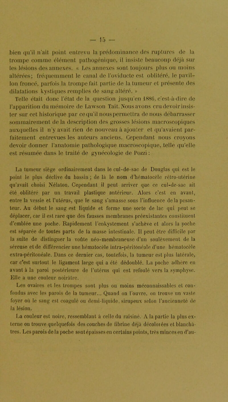 5 — bien qu’il n’ait point entrevu la prédominance des ruptures de la trompe connue élément pathogénique, il insiste beaucoup déjà sur les lésions des annexes. « Les annexes sont toujours plus ou moins altérées; fréquemment le canal de l’oviducte est oblitéré, le pavil- lon froncé, parfois la trompe fait partie de la tumeur et présente des dilatations kystiques remplies de sang altéré. » Telle était donc l’état de la question jusqu’en 188ü. c’est-à-dire de l’apparition du mémoire de Lawson Tait. Nous avons cru devoir insis- ter sur cet historique par ce qu’il nous permettra de nous débarrasser sommairement de la description des grosses lésions macroscopiques auxquelles il n’y avait rien de nouveau à ajouter et qu’avaient par- faitement entrevues les auteurs anciens. Cependant nous croyons devoir donner l’anatomie pathologique macroscopique, telle qu’elle est résumée dans le traité de gynécologie de l'ozzi : La tumeur siège ordinairement dans le cul-de-sac de Douglas qui est le point le plus déclive du bassin ; de là le nom d’hématocèle rétro-utérine qu’avait choisi Nélaton. Cependant il peut arriver que ce cul-de-sac ait été oblitéré par un travail plastique antérieur. Alors c’est en avant, entre la vessie et l’utérus, que le sang s’amasse sous l’influence delà pesan- teur. Au début le sang est liquide et forme une sorte de lac qui peut se déplacer, car il est rare que des fausses membranes préexistantes constituent d’emblée une poche. Rapidement l’enkystement s’achève et alors la poche est séparée de toutes parts de la masse intestinale. Il peut être difficile par la suite de distinguer la voûte néo-membraneuse d’un soulèvement de la séreuse et de différencier une hématocèle intra-péritonéale d’une hématocèle extra-péritonéale. Dans ce dernier cas, toutefois, la tumeur est plus latérale, car c’est surtout le ligament large qui a été dédoublé. La poche adhère en avant à la paroi postérieure de l’utérus qui est refoulé vers la symphyse. Elle a une couleur noirâtre. Les ovaires et les trompes sont plus ou moins méconnaissables cl con- fondus avec les parois de la tumeur... Quand on l’ouvre, on trouve un vaste foyer où le sang est coagulé ou demi-liquide, sirupeux selon l’ancienneté de la lésion. La couleur est noire, ressemblant à celle du raisiné. A la partie la plus ex- terne on trouve quelquefois des couches de fibrine déjà décoloiées et blanchâ- tres. Les parois de la poche sontépaissesen certains points, très minces en d’au-