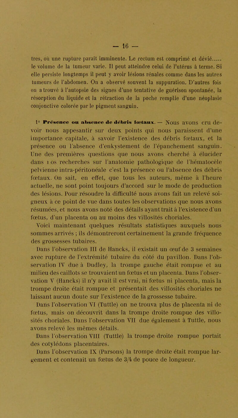 très, où une rupture paraît imminente. Le rectum est comprimé et dévié le volume de la tumeur varie. Il peut atteindre celui de l’utérus à terme. Si elle persiste longtemps il peut y avoir lésions rénales comme dans les autres tumeurs de l’abdomen. On a observé souvent la suppuration. D’autres fois on a trouvé à l’autopsie des signes d’une tentative de guérison spontanée, la résorption du liquide et la rétraction de la poche remplie d’une néoplasie conjonctive colorée parle, pigment sanguin. 1° Présence ou absence de débris fœtaux. — NOUS avons Cl'U de- voir nous appesantir sur deux points qui nous paraissent d’une importance capitale, à savoir l’existence des débris fœtaux, et la présence ou l’absence d’enkystement de l’épanchement sanguin. Une des premières questions que nous avons cherché à élucider dans 1 os recherches sur l’anatomie pathologique de l’hématocèle pelvienne intra-péritonéale c’est la présence ou l’absence des débris fœtaux. On sait, en effet, que tous les auteurs, même à l’heure actuelle, ne sont point toujours d’accord sur le mode de production des lésions. Pour résoudre la difficulté nous avons fait un relevé soi- gneux à ce point de vue dans toutes les observations que nous avons résumées, et nous avons noté des détails ayant trait à l’existence d’un fœtus, d’un placenta ou au moins des villosités choriales. Voici maintenant quelques résultats statistiques auxquels nous sommes arrivés ; ils démontreront certainement la grande fréquence des grossesses tubaires. Dans l’observation III de Hancks, il existait un œuf de 3 semaines avec rupture de l’extrémité tubaire du côté du pavillon. Dans l’ob- servation IV due à Dudley, la trompe gauche était rompue et au milieu des caillots se trouvaient un fœtus et un placenta. Dans l'obser- vation V (Hancks) il n’y avait il est vrai, ni fœtus ni placenta, mais la trompe droite était rompue et présentait des villosités choriales ne laissant aucun doute sur l’existence de la grossesse tubaire. Dans l’observation VI (Tuttle) on ne trouva plus de placenta ni de fœtus, mais on découvrit dans la trompe droite rompue des villo- sités choriales. Dans l’observation VII due également à Tuttle, nous avons relevé les mêmes détails. Dans l'observation VIII (Tuttle) la trompe droite rompue portait des cotylédons placentaires. Dans l’observation IX (Parsons) la trompe droite était rompue lar- gement et contenait un fœtus de 3/4 de pouce de longueur.