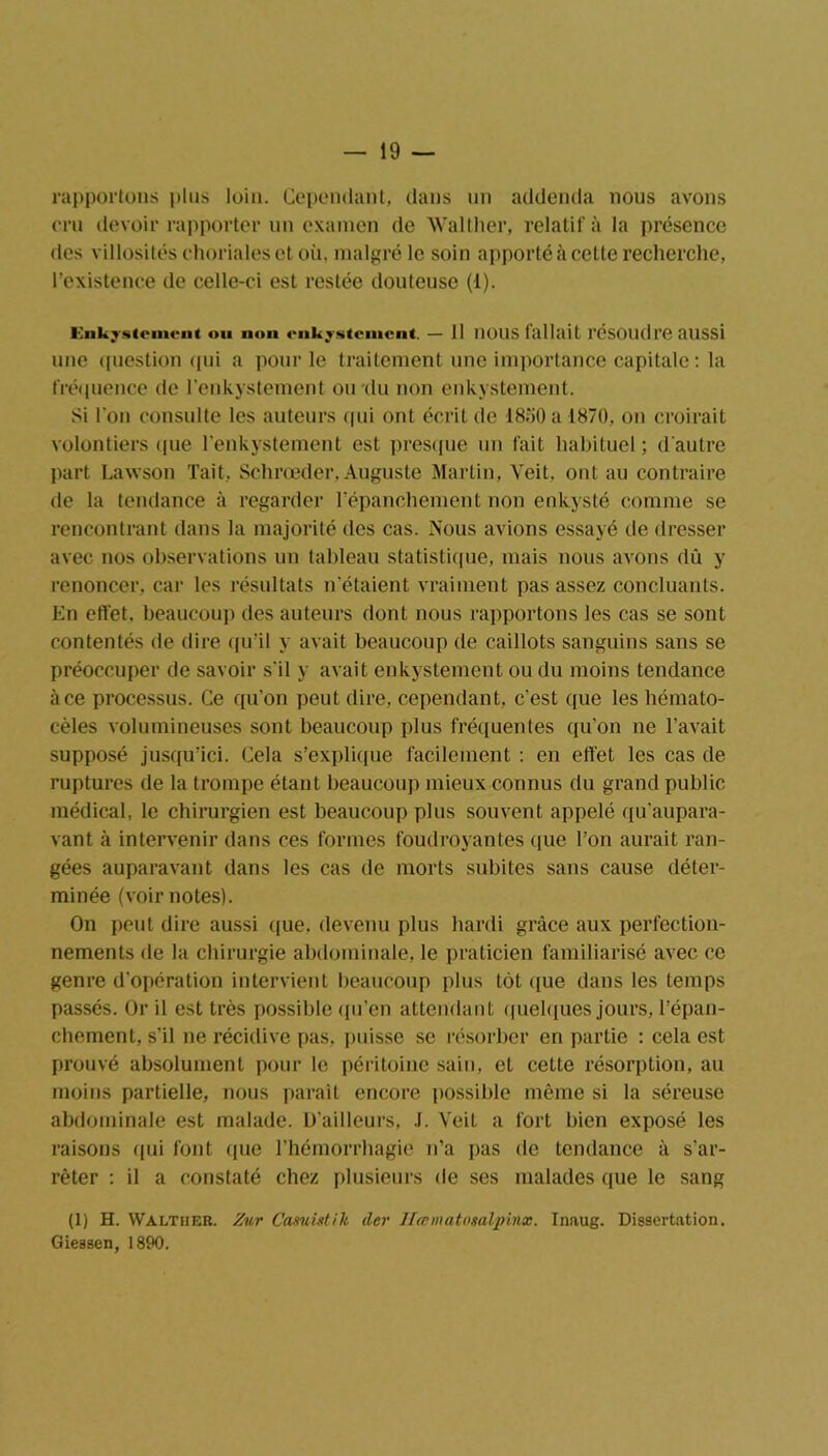 rapportons pins loin. Cependant, dans un addenda nous avons cru devoir rapporter un examen de Walther, relatif à la présence des villosités choriales et où, malgré le soin apporté à cette recherche, l’existence de celle-ci est restée douteuse (1). Enkystement ou non enkystement. — 11 UOUS fallait résoudre aUSSl une question qui a pour le traitement une importance capitale : la fréquence de l'enkystement ou du non enkystement. Si l'on consulte les auteurs qui ont écrit de 1850 a 1870, on croirait volontiers que l'enkystement est presque un fait habituel ; d'autre part Lawson Tait, Schrœder, Auguste Martin, Veit, ont au contraire de la tendance à regarder l’épanchement non enkysté comme se rencontrant dans la majorité des cas. Nous avions essayé de dresser avec nos observations un tableau statistique, mais nous avons dû y renoncer, car les résultats n'étaient vraiment pas assez concluants. En effet, beaucoup des auteurs dont nous rapportons les cas se sont contentés de dire qu’il y avait beaucoup de caillots sanguins sans se préoccuper de savoir s'il y avait enkystement ou du moins tendance à ce processus. Ce qu’on peut dire, cependant, c'est que les hémato- cèles volumineuses sont beaucoup plus fréquentes qu'on ne l avait supposé jusqu’ici. Cela s'explique facilement : en effet les cas de ruptures de la trompe étant beaucoup mieux connus du grand public médical, le chirurgien est beaucoup plus souvent appelé qu’aupara- vant à intervenir dans ces formes foudroyantes que l’on aurait ran- gées auparavant dans les cas de morts subites sans cause déter- minée (voir notes). On peut dire aussi que. devenu plus hardi grâce aux perfection- nements de la chirurgie abdominale, le praticien familiarisé avec ce genre d'opération intervient beaucoup plus tôt que dans les temps passés. Or il est très possible qu’en attendant quelques jours, l’épan- chement, s’il ne récidive pas, puisse se résorber en partie : cela est prouvé absolument pour le péritoine sain, et cette résorption, au moins partielle, nous parait encore possible même si la séreuse abdominale est malade. D’ailleurs, .1. Veit a fort bien exposé les raisons qui font que l’hémorrhagie n’a pas de tendance à s'ar- rêter : il a constaté chez plusieurs de ses malades que le sang (1) H. Walther. Zut Casuistik (1er Hasmatosalpinx. Inaug. Dissertation. Giessen, 1890.