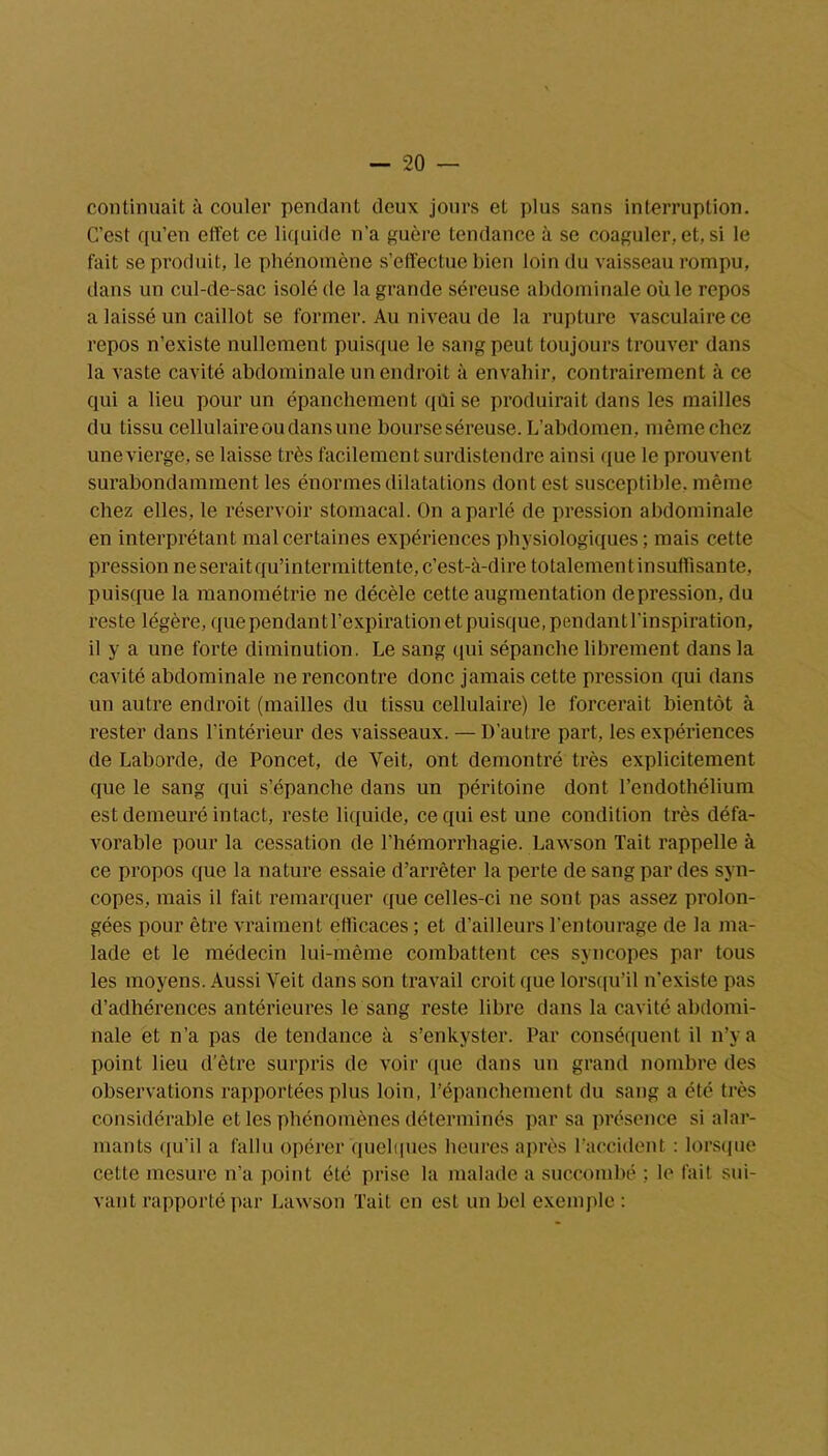 continuait à couler pendant deux jours et plus sans interruption. C’est qu’en effet ce liquide n’a guère tendance à se coaguler, et, si le fait se produit, le phénomène s’effectue bien loin du vaisseau rompu, dans un cul-de-sac isolé de la grande séreuse abdominale où le repos a laissé un caillot se former. Au niveau de la rupture vasculaire ce repos n’existe nullement puisque le sang peut toujours trouver dans la vaste cavité abdominale un endroit à envahir, contrairement à ce qui a lieu pour un épanchement qui se produirait dans les mailles du tissu cellulaire ou dans une bourse séreuse. L’abdomen, même chez unevierge, se laisse très facilement surdistendre ainsi que le prouvent surabondamment les énormes dilatations dont est susceptible, même chez elles, le réservoir stomacal. On a parlé de pression abdominale en interprétant mal certaines expériences physiologiques; mais cette pression ne serait qu’intermittente, c’est-à-dire totalement insuffisante, puisque la manométrie ne décèle cette augmentation dépréssion, du reste légère, que pendantl’expiration et puisque, pendant l’inspiration, il y a une forte diminution. Le sang qui sépanche librement dans la cavité abdominale ne rencontre donc jamais cette pression qui dans un autre endroit (mailles du tissu cellulaire) le forcerait bientôt à rester dans l’intérieur des vaisseaux. — D’autre part, les expériences de Laborde, de Poncet, de Yeit, ont démontré très explicitement que le sang qui s’épanche dans un péritoine dont l’endothélium est demeuré intact, reste liquide, ce qui est une condition très défa- vorable pour la cessation de l'hémorrhagie. Lawson Tait rappelle à ce propos que la nature essaie d’arrêter la perte de sang par des syn- copes, mais il fait remarquer que celles-ci ne sont pas assez prolon- gées pour être vraiment efficaces; et d’ailleurs l’entourage de la ma- lade et le médecin lui-même combattent ces syncopes par tous les moyens. Aussi Veit dans son travail croit que lorsqu’il u’existe pas d’adhérences antérieures le sang reste libre dans la cavité abdomi- nale et n’a pas de tendance à s’enkyster. Par conséquent il n’y a point lieu d’être surpris de voir que dans un grand nombre des observations rapportées plus loin, l’épanchement du sang a été très considérable et les phénomènes déterminés par sa présence si alar- mants qu’il a fallu opérer quelques heures après l’accident : lorsque cette mesure n’a point été prise la malade a succombé ; le fait sui- vant rapporté par Lawson Tait en est un bel exemple :