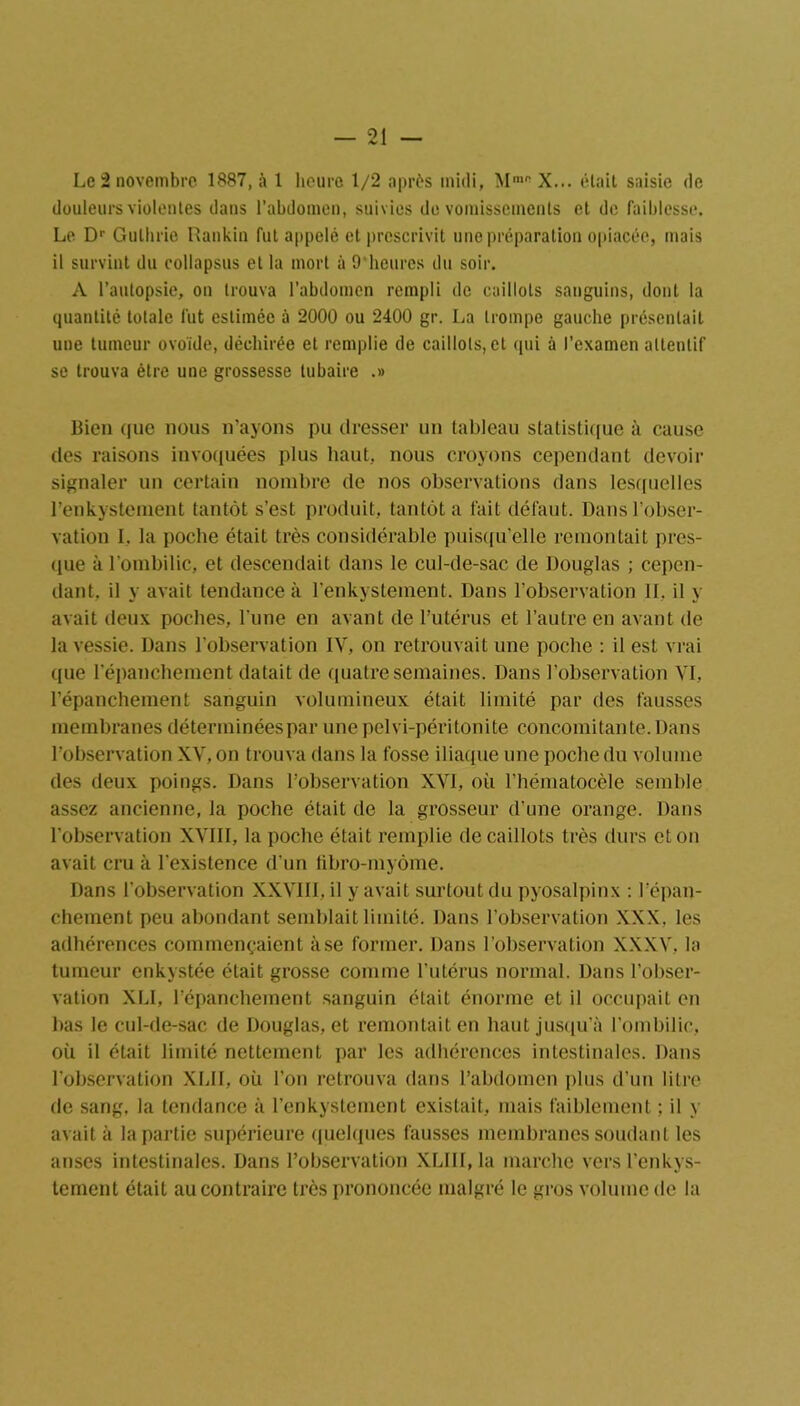 Le 2 novembre 1887, à 1 heure 1/2 après midi, Mm0 X... était saisie de douleurs violentes dans l’abdomen, suivies do vomissements et de faiblesse. Le Dr Gullirie Rankin fut appelé et prescrivit une préparation opiacée, mais il survint du collapsus et la mort à 9'heures du soir. A l’autopsie, on trouva l’abdomen rempli de caillots sanguins, dont la quantité totale fut estimée à 2000 ou 2400 gr. La trompe gauche présentait une tumeur ovoïde, déchirée et remplie de caillots, et qui à l’examen attentif se trouva être une grossesse tubaire .» Bien que nous n'ayons pu dresser un tableau statistique à cause des raisons invoquées plus haut, nous croyons cependant devoir signaler un certain nombre de nos observations dans lesquelles l’enkystement tantôt s’est produit, tantôt a fait défaut. Dans l’obser- vation I. la poche était très considérable puisqu’elle remontait pres- que à l’ombilic, et descendait dans le cul-de-sac de Douglas ; cepen- dant. il y avait tendance à l’enkystement. Dans l’observation II, il y avait deux poches, l’une en avant de l’utérus et l’autre en avant de la vessie. Dans l’observation IV, on retrouvait une poche : il est vrai que l’épanchement datait de quatre semaines. Dans l’observation VI, l’épanchement sanguin volumineux était limité par des fausses membranes déterminées par une pelvi-péritonite concomitante. Dans l’observation XV, on trouva dans la fosse iliaque une poche du volume des deux poings. Dans l’observation XVI, où l’hématocèle semble assez ancienne, la poche était de la grosseur d’une orange. Dans l’observation XVIII, la poche était remplie de caillots très durs et on avait cru à l’existence d’un fibro-myôme. Dans l’observation XXVIII, il y avait surtout du pyosalpinx : l’épan- chement peu abondant semblait limité. Dans l’observation XXX. les adhérences commençaient àse former. Dans l’observation XXXV, la tumeur enkystée était grosse comme l’utérus normal. Dans l’obser- vation XLI, l’épanchement sanguin était énorme et il occupait en bas le cul-de-sac de Douglas, et remontait en haut jusqu’à l’ombilic, où il était limité nettement par les adhérences intestinales. Dans l’observation XLII, où l’on retrouva dans l’abdomen plus d’un litre de sang, la tendance à l’enkystement existait, mais faiblement ; il y avait à la partie supérieure quelques fausses membranes soudant les anses intestinales. Dans l’observation XLIII, la marche versl’enkys- tement était au contraire très prononcée malgré le gros volume de la