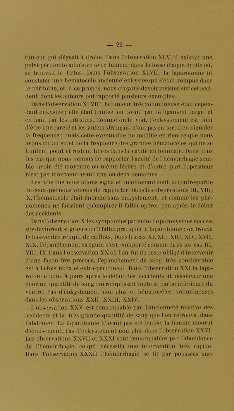 — 52 — tumeur qui siégeait à droite. Dans l’observation XLV, il existait une pelvi-péritonite adhésive avec tumeur dans la fosse iliaque droite où, se trouvait le fœtus. Dans l’observation XLVII, la laparotomie fit constater une hématocèle ancienne' enkystée qui s’était rompue dans le péritoine, et, à ce propos, nous croyons devoir insister sur cet acci- dent dont les auteurs ont rapporté plusieurs exemples. Dans l’observation XLVIII, la tumeur très volumineuse était cepen- dant enkystée ; elle était limitée en avant par le ligament large et en haut par les intestins. Comme on le voit, l’enkystement est loin d’être une rareté et les auteursfrançais n’ont pas eu tort d’en signaler la fréquence ; mais cette éventualité ne modifie en rien ce que nous avons dit au sujet de la fréquence des grandes bématocèles qui ne se limitent point et restent libres dans la cavité abdominale. Dans tous les cas que nous venons de rapporter l’acuité de l’hémorrhagie sem- ble avoir été moyenne ou même légère et d’autre part l’opérateur n’est pas intervenu avant une ou deux semaines. Les faits que nous allons signaler maintenant sont la contre-partie de ceux que nous venons de rapporter. Dans les observations III. VIII, X, l’hématocèle était énorme sans enkystement, et comme les phé- nomènes ne faisaient qu’empirer il fallut opérer peu après le début des accidents. Dans l’observation X les symptômes par suite deparoxysmes succes- sifsdevinrent si graves qu’il fallut pratiquer la laparotomie : on trouva le bas-ventre rempli de caillots. Dans les cas XI, XII, XIII, XIV, XVII, XIX, l’épanchement sanguin s’est comporté comme dans les cas III, VIII, IX. Dans l’observation XX où l’on fut du reste obligé d’intervenir d’une façon très précoce, l’épanchement de sang très considérable est à la fois intra et extra-péritonéal. Dans l’observation XXI la lapa- rotomie faite 4 jours après le début des accidents lit découvrir une énorme quantité de sang qui remplissait toute la partie inférieure du ventre. Pas d’enkystement non plus et bématocèles volumineuses dans les observations XXII, XXIII, XXIV. L’observation XXV est remarquable par l’ancienneté relative des accidents et la très grande quantité de sang que l’on retrouva dans l’abdomen. La laparotomie n’ayant pas été tentée, la femme mourut d’épuisement. Pas d’enkystement non plus dans l’observation XXVI. Les observations XXVII et XXXI sont remarquables par l’abondance de l’hémorrhagie, ce qui nécessita une intervention très rapide. Dans l’observation XXXII l’hémorrhagie se lit par poussées suc-