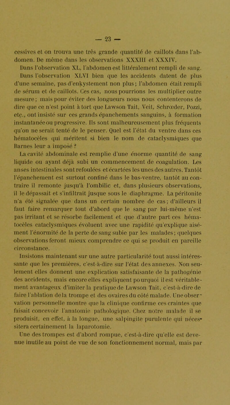 cessives et on trouva une très grande quantité de caillots dans l’ab- domen. De même dans les observations XXXIII et XXXIV. Dans l’observation XL. l’abdomen est littéralement rempli de sang. Dans l'observation XLVI bien que les accidents datent de plus d’une semaine, pasd’enkystemcnt non plus; l’abdomen était rempli de sérum et de caillots. Ces cas, nous pourrions les multiplier outre mesure; mais pour éviter des longueurs nous nous contenterons de dire que ce n’est point à tort que Lawson Tait, Voit, Schrœder, Pozzi, etc., ont insisté sur ces grands épanchements sanguins, à formation instantanéeou progressive. Ils sont malheureusement plus fréquents qu’on ne serait tenté de le penser. Quel est l’état du ventre dans ces hématocèles qui méritent si bien le nom de cataclysmiques que Barnes leur a imposé ? La cavité abdominale est remplie d’une énorme quantité de sang liquide ou ayant déjà subi un commencement de coagulation. Les anses intestinales sont refoulées et écartées les unes des autres. Tantôt l’épanchement est surtout confiné dans le bas-ventre, tantôt au con- traire il remonte jusqu’à l’ombilic et, dans plusieurs observations, il le dépassait et s’infiltrait jusque sous le diaphragme. La péritonite n’a été signalée que dans un certain nombre de cas; d’ailleurs il faut faire remarquer tout d’abord que le sang par lui-même n’est pas irritant et se résorbe facilement et que d’autre part ces héma- tocèles cataclysmiques évoluent avec une rapidité qu’explique aisé- ment l’énormité de la perte de sang subie par les malades; quelques observations feront mieux comprendre ce qui se produit en pareille circonstance. Insistons maintenant sur une autre particularité tout aussi intéres- sante que les premières, c’est-à-dire sur l’état des annexes. Non seu- lement elles donnent une explication satisfaisante de la pathogénie des accidents, mais encoreelles expliquent pourquoi il est véritable- ment avantageux d’imiter la pratique de Lawson Tait, c’est-à-dire de faire l’ablation delà trompe et des ovaires du côté malade. Une obser- vation personnelle montre que la clinique confirme ces craintes que faisait concevoir l’anatomie pathologique. Chez notre malade il se produisit, en effet, à la longue, une salpingite purulente qui néces- sitera certainement la laparotomie. Une des trompes est d’abord rompue, c’est-à-dire qu’elle est deve- nue inutile au point de vue de son fonctionnement normal, mais par