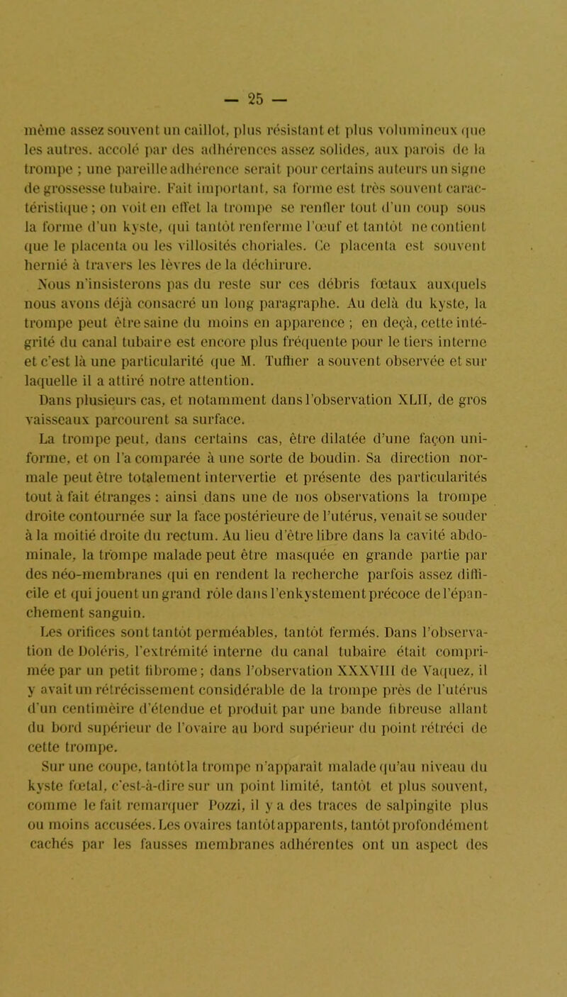 même assez souvent un caillot, plus résistant et plus volumineux <pie les autres, accolé par des adhérences assez solides, aux parois de la trompe ; une pareille adhérence serait pour certains auteurs un signe de grossesse tubaire. Fait important, sa forme est très souvent carac- téristique; on voit en effet la trompe se rentier tout d’un coup sous la forme d’un kyste, qui tantôt renferme l’œuf et tantôt ne contient que le placenta ou les villosités choriales. Ce placenta est souvent hernié à travers les lèvres de la déchirure. Mous n’insisterons pas du reste sur ces débris fœtaux auxquels nous avons déjà consacré un long paragraphe. Au delà du kyste, la trompe peut être saine du moins en apparence ; en deçà, cette inté- grité du canal tubaire est encore plus fréquente pour le tiers interne et c’est là une particularité que M. Tuilier a souvent observée et sur laquelle il a attiré notre attention. Dans plusieurs cas, et notamment dans l’observation XLII, de gros vaisseaux parcourent sa surface. La trompe peut, dans certains cas, être dilatée d’une façon uni- forme, et on l’a comparée à une sorte de boudin. Sa direction nor- male peut être totalement intervertie et présente des particularités tout à fait étranges : ainsi dans une de nos observations la trompe droite contournée sur la face postérieure de l'utérus, venait se souder à la moitié droite du rectum. Au lieu d’être libre dans la cavité abdo- minale, la trompe malade peut être masquée en grande partie par des néo-membranes qui en rendent la recherche parfois assez diffi- cile et qui jouent un grand rôle dans l’enkystement précoce de l’épan- chement sanguin. Les orifices sont tantôt perméables, tantôt fermés. Dans l’observa- tion de Doléris, l’extrémité interne du canal tubaire était compri- mée par un petit fibrome; dans l’observation XXXVIII de Vaquez, il y avait un rétrécissement considérable de la trompe près de l’utérus d'un centimèire d’étendue et produit par une bande fibreuse allant du bord supérieur de l’ovaire au bord supérieur du point rétréci de cette trompe. Sur une coupe, tantôt la trompe n’apparaît malade qu’au niveau du kyste fœtal, c'est-à-dire sur un point limité, tantôt et plus souvent, comme le fait remarquer Pozzi, il y a des traces de salpingite plus ou moins accusées. Les ovaires tan tôt apparents, tantôt profondément cachés par les fausses membranes adhérentes ont un aspect des