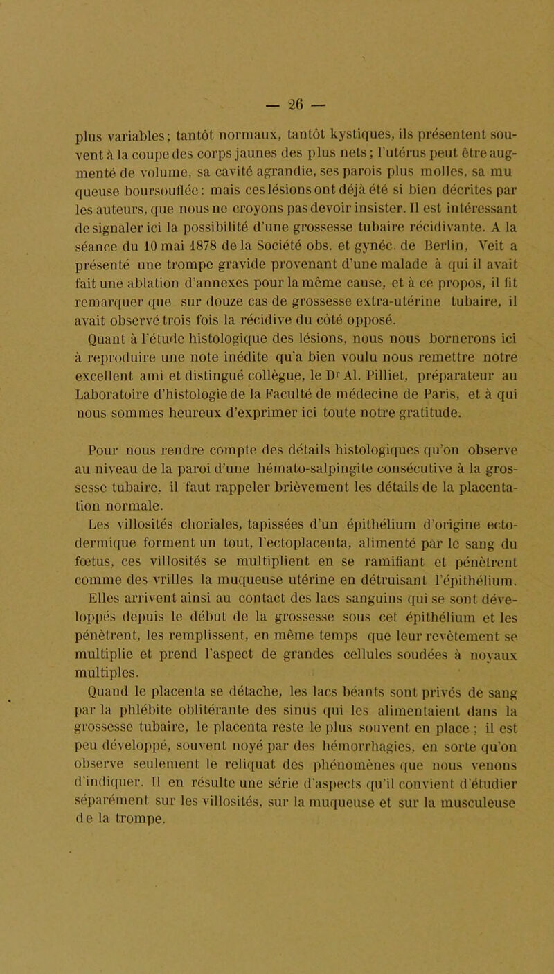 plus variables; tantôt normaux, tantôt kystiques, ils présentent sou- vent à la coupe des corps jaunes des plus nets ; l’utérus peut être aug- menté de volume, sa cavité agrandie, ses parois plus molles, sa mu queuse boursouflée: mais ces lésions ont déjà été si bien décrites par les auteurs, que nous ne croyons pas devoir insister. Il est intéressant de signaler ici la possibilité d’une grossesse tubaire récidivante. A la séance du 10 mai 1878 de la Société obs. et gynéc. de Berlin, Veit a présenté une trompe gravide provenant d’une malade à qui il avait fait une ablation d’annexes pour la même cause, et à ce propos, il lit remarquer que sur douze cas de grossesse extra-utérine tubaire, il avait observé trois fois la récidive du côté opposé. Quant à l’étude histologique des lésions, nous nous bornerons ici à reproduire une note inédite qu'a bien voulu nous remettre notre excellent ami et distingué collègue, le Dr Al. Pilliet, préparateur au Laboratoire d’histologie de la Faculté de médecine de Paris, et à qui nous sommes heureux d’exprimer ici toute notre gratitude. Pour nous rendre compte des détails histologiques qu’on observe au niveau de la paroi d’une hémato-salpingite consécutive à la gros- sesse tubaire, il faut rappeler brièvement les détails de la placenta- tion normale. Les villosités choriales, tapissées d’un épithélium d’origine ecto- dermique forment un tout, l'ectoplacenta, alimenté par le sang du fœtus, ces villosités se multiplient en se ramifiant et pénètrent comme des vrilles la muqueuse utérine en détruisant l’épithélium. Elles arrivent ainsi au contact des lacs sanguins qui se sont déve- loppés depuis le début de la grossesse sous cet épithélium et les pénètrent, les remplissent, en même temps que leur revêtement se multiplie et prend l’aspect de grandes cellules soudées à noyaux multiples. Quand le placenta se détache, les lacs béants sont privés de sang par la phlébite oblitérante des sinus qui les alimentaient dans la grossesse tubaire, le placenta reste le plus souvent en place ; il est peu développé, souvent noyé par des hémorrhagies, en sorte qu’on observe seulement le reliquat des phénomènes que nous venons d’indiquer. 11 en résulte une série d’aspects qu’il convient d’étudier séparément sur les villosités, sur la muqueuse et sur la musculeuse de la trompe.