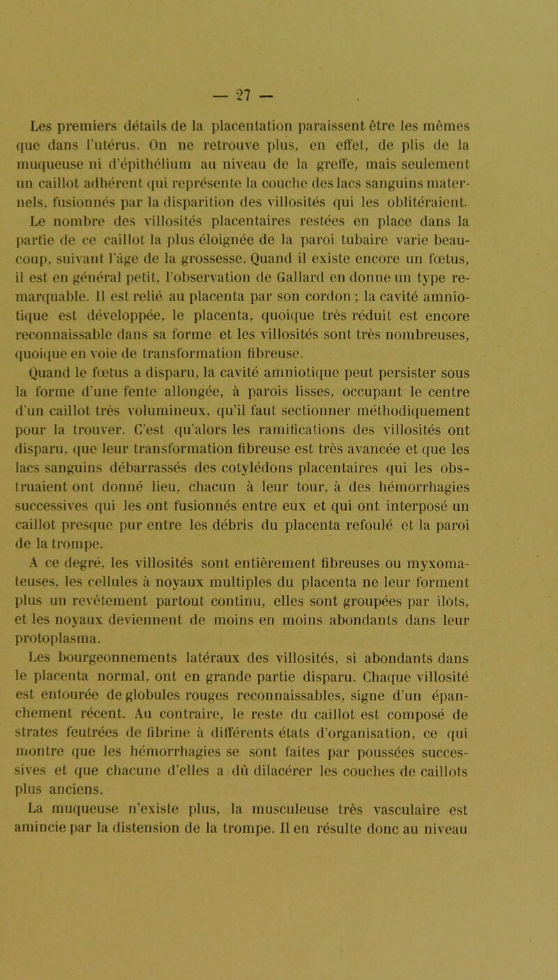 Les premiers détails de la placentation paraissent être les mêmes que dans l’utérus. On ne retrouve plus, en effet, de plis de la muqueuse ni d’épithélium au niveau de la greffe, mais seulement un caillot adhérent qui représente la couche des lacs sanguins mater- nels. fusionnés par la disparition des villosités qui les oblitéraient. Le nombre des villosités placentaires restées en place dans la partie de ce caillot la plus éloignée de la paroi tubaire varie beau- coup. suivant l'âge de la grossesse. Quand il existe encore un fœtus, il est en général petit, l'observation de Gallard en donne un type re- marquable. 11 est relié au placenta par son cordon ; la cavité amnio- tique est développée, le placenta, quoique très réduit est encore reconnaissable dans sa forme et les villosités sont très nombreuses, quoique en voie de transformation fibreuse. Quand le fœtus a disparu, la cavité amniotique peut persister sous la forme d'une fente allongée, à parois lisses, occupant le centre d'un caillot très volumineux, qu'il faut sectionner méthodiquement pour la trouver. C'est qu'alors les ramifications des villosités ont disparu, que leur transformation fibreuse est très avancée et que les lacs sanguins débarrassés des cotylédons placentaires qui les obs- truaient ont donné lieu, chacun à leur tour, à des hémorrhagies successives qui les ont fusionnés entre eux et qui ont interposé un caillot presque pur entre les débris du placenta refoulé et la paroi de la trompe. A ce degré, les villosités sont entièrement fibreuses ou myxoma- teuses, les cellules à noyaux multiples du placenta ne leur forment plus un revêtement partout continu, elles sont groupées par ilôts, et les noyaux deviennent de moins en moins abondants dans leur protoplasma. Les bourgeonnements latéraux des villosités, si abondants dans le placenta normal, ont en grande partie disparu. Chaque villosité est entourée de globules rouges reconnaissables, signe d’un épan- chement récent. Au contraire, le reste du caillot est composé de strates feutrées de fibrine à différents états d’organisation, ce qui montre que les hémorrhagies se sont faites par poussées succes- sives et que chacune d’elles a dû dilacérer les couches de caillots plus anciens. La muqueuse n’existe plus, la musculeuse très vasculaire est amincie par la distension de la trompe. Il en résulte donc au niveau