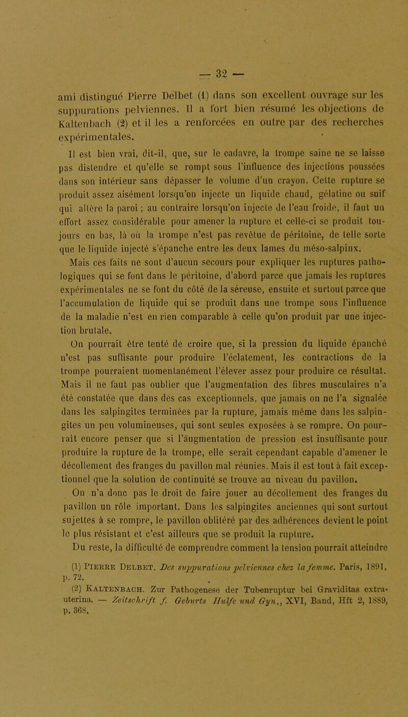 ami distingué Pierre Delbet (1) dans son excellent ouvrage sur les suppurations pelviennes. 11 a fort bien résumé les objections de Kaltenbacb (2) et il les a renforcées en outre par des recherches expérimentales. Il est bien vrai, dit-il, que, sur le oadavre, la trompe saine ne se laisse pas distendre et qu’elle se rompt sous l'influence des injections poussées dans son intérieur sans dépasser le volume d’un crayon. Celte rupture se produit assez aisément lorsqu’on injecte un liquide chaud, gélatine ou suif qui altère la paroi ; au contraire lorsqu’on injecte de l’eau froide, il faut un effort assez considérable pour amener la rupture et celle-ci se produit tou- jours eu bas, là où la trompe n’est pas revêtue de péritoine, de telle sorte que le liquide injecté s’épanche entre les deux lames du méso-salpinx. Mais ces faits ne sont d’aucun secours pour expliquer les ruptures patho- logiques qui se font dans le péritoine, d’abord parce que jamais les ruptures expérimentales ne se font du côté de la séreuse, ensuite et surtout parce que l’accumulation de liquide qui se produit dans une trompe sous l'influence de la maladie n’est en rien comparable à celle qu’on produit par une injec- tion bru laie. On pourrait être tenté de croire que, si la pression du liquide épanché n’est pas suffisante pour produire l’éclatement, les contractions de la trompe pourraient momentanément l’élever assez pour produire ce résultat. Mais il ne faut pas oublier que l’augmentation des fibres musculaires n’a été constatée que dans des cas exceptionnels, que jamais on ne l'a signalée dans les salpingites terminées par la rupture, jamais même dans les salpin- gites un peu volumineuses, qui sont seules exposées à se rompre. On pour- rait encore penser que si l'augmentation de pression est insuffisante pour produire la rupture de la trompe, elle serait cependant capable d’amener le décollement des franges du pavillon mal réunies. Mais il est tout à fait excep- tionnel que la solution de continuité se trouve au niveau du pavillon. On n’a donc pas le droit de faire jouer au décollement des franges du pavillon un rôle important. Dans les salpingites anciennes qui sont surtout sujettes à se rompre, le pavillon oblitéré par des adhérences devient le point le plus résistant et c’est ailleurs que se produit la rupture. Du reste, la difficulté de comprendre comment la tension pourrait atteindre (1) Pierre Delbet. Des suppurations pelviennes chez la femme. Paris, 1891, p. 72. (2) Ivaltenbach. Zur Pathogeneso der Tubenruptur bei Graviditas extra- uterina, — Zeitschrift f. Oehurts Ilulfe und Gyn,, XVI, Band, Hit 2, 1889, p. 368.