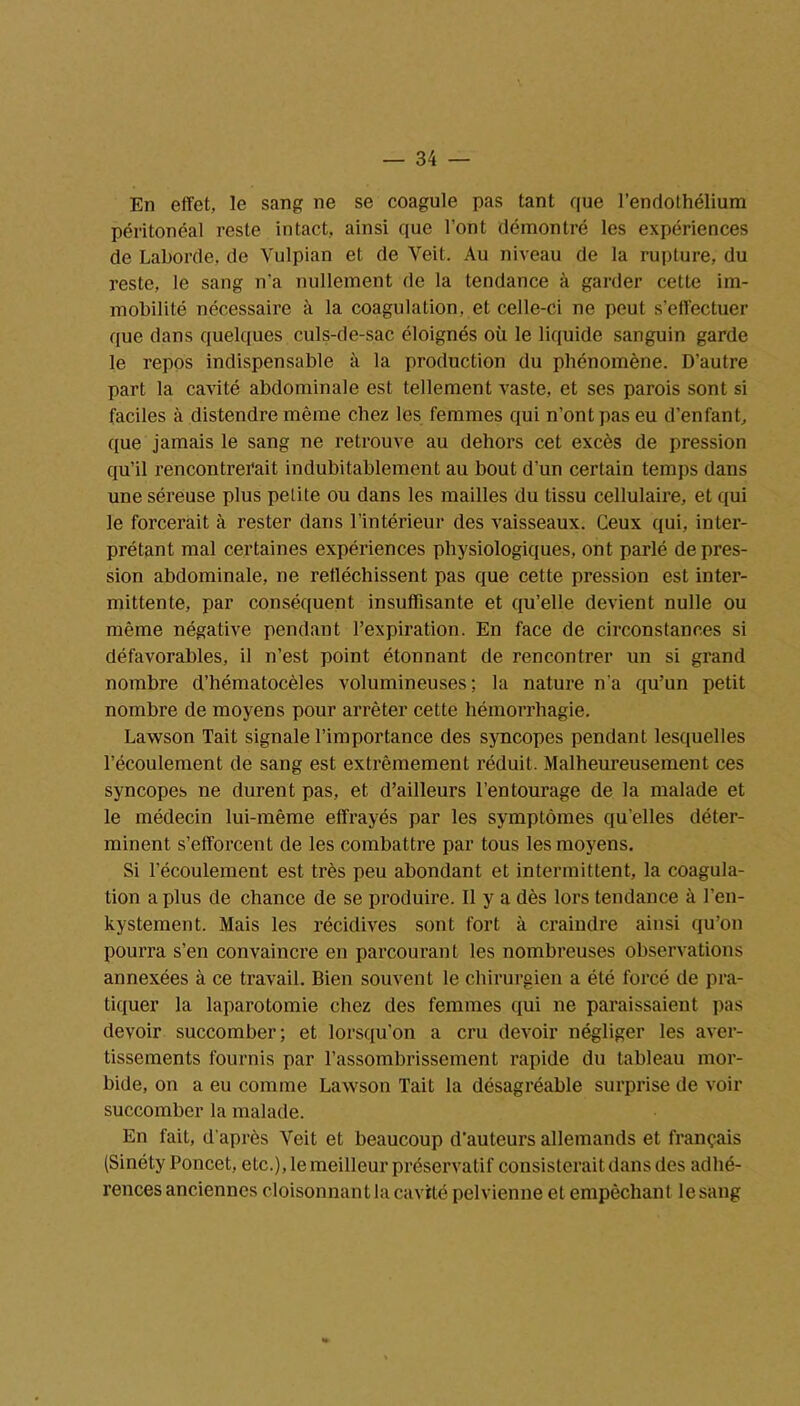 En effet, le sang ne se coagule pas tant que l'endothélium péritonéal reste intact, ainsi que l’ont démontré les expériences de Laborde, de Yulpian et de Yeit. Au niveau de la rupture, du reste, le sang n'a nullement de la tendance à garder cette im- mobilité nécessaire à la coagulation, et celle-ci ne peut s’effectuer que dans quelques culs-de-sac éloignés où le liquide sanguin garde le repos indispensable à la production du phénomène. D’autre part la cavité abdominale est tellement vaste, et ses parois sont si faciles à distendre même chez les femmes qui n’ont pas eu d’enfant, que jamais le sang ne retrouve au dehors cet excès de pression qu’il rencontrerait indubitablement au bout d’un certain temps dans une séreuse plus petite ou dans les mailles du tissu cellulaire, et qui le forcerait à rester dans l’intérieur des vaisseaux. Ceux qui, inter- prétant mal certaines expériences physiologiques, ont parlé déprés- sion abdominale, ne réfléchissent pas que cette pression est inter- mittente, par conséquent insuffisante et qu’elle devient nulle ou même négative pendant l’expiration. En face de circonstances si défavorables, il n’est point étonnant de rencontrer un si grand nombre d’hématocèles volumineuses; la nature n'a qu’un petit nombre de moyens pour arrêter cette hémorrhagie. Lawson Tait signale l’importance des syncopes pendant lesquelles l’écoulement de sang est extrêmement réduit. Malheureusement ces syncopes ne durent pas, et d’ailleurs l’entourage de la malade et le médecin lui-même effrayés par les symptômes quelles déter- minent s’efforcent de les combattre par tous les moyens. Si l’écoulement est très peu abondant et intermittent, la coagula- tion a plus de chance de se produire. Il y a dès lors tendance à l’en- kystement. Mais les récidives sont fort à craindre ainsi qu’on pourra s’en convaincre en parcourant les nombreuses observations annexées à ce travail. Bien souvent le chirurgien a été forcé de pra- tiquer la laparotomie chez des femmes qui ne paraissaient pas devoir succomber; et lorsqu'on a cru devoir négliger les aver- tissements fournis par l’assombrissement rapide du tableau mor- bide, on a eu comme Lawsou Tait la désagréable surprise de voir succomber la malade. En fait, d'après Veit et beaucoup d’auteurs allemands et français (Sinéty Poncet, etc.), le meilleur préservatif consisterait dans des adhé- rences anciennes cloisonnant la cavité pelvienne et empêchant le sang