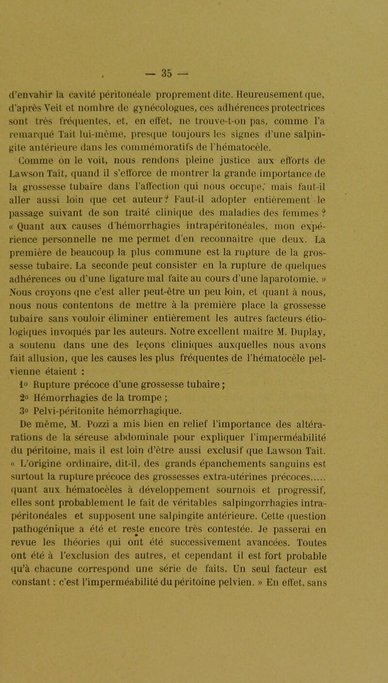 d’envahir la cavité péritonéale proprement dite. Heureusement que, d’après Veit et nombre de gynécologues, ces adhérences protectrices sont très fréquentes, et, en effet, ne trouve-t-on pas, comme l’a remarqué Tait lui-même, presque toujours les signes d’une salpin- gite antérieure dans les commémoratifs de l’hématocèle. Comme on le voit, nous rendons pleine justice aux efforts de Lawson Tait, quand il s’efforce de montrer la grande importance de la grossesse tubaire dans l’affection qui nous occupe,' mais faut-il aller aussi loin ([ue cet auteur? Faut-il adopter entièrement le passage suivant de son traité clinique des maladies des femmes ? « Quant aux causes d’hémorrhagies intrapéritonéales, mon expé- rience personnelle ne me permet d’en reconnaître que deux. La première de beaucoup la plus commune est la rupture de la gros- sesse tubaire. La seconde peut consister en la rupture de quelques adhérences ou d’une ligature mal faite au cours d’une laparotomie. » Nous croyons qne c’est aller peut-être un peu loin, et quant à nous, nous nous contentons de mettre à la première place la grossesse tubaire sans vouloir éliminer entièrement les autres facteurs étio- logiques invoqués par les auteurs. Notre excellent maître M. Duplay, a soutenu dans une des leçons cliniques auxquelles nous avons fait allusion, que les causes les plus fréquentes de l’hématocèle pel- vienne étaient : 1° Rupture précoce d’une grossesse tubaire ; 2° Hémorrhagies de la trompe ; 3o Pelvi-péritonite hémorrhagique. De même, M. Pozzi a mis bien en relief l’importance des altéra- rations de la séreuse abdominale pour expliquer l’imperméabilité du péritoine, mais il est loin d’èlre aussi exclusif que Lawson Tait. « L’origine ordinaire, dit-il, des grands épanchements sanguins est surtout la rupture précoce des grossesses extra-utérines précoces quant aux hématocèles à développement sournois et progressif, elles sont probablement le fait de véritables salpingorrhagies intra- péritonéales et supposent une salpingite antérieure. Cette question pathogénique a été et reste encore très contestée. Je passerai en revue les théories qui ont été successivement avancées. Toutes ont été à l’exclusion des autres, et cependant il est fort probable qu’à chacune correspond une série de faits. Un seul facteur est constant : c’est l’imperméabilité du péritoine pelvien. » En effet, sans