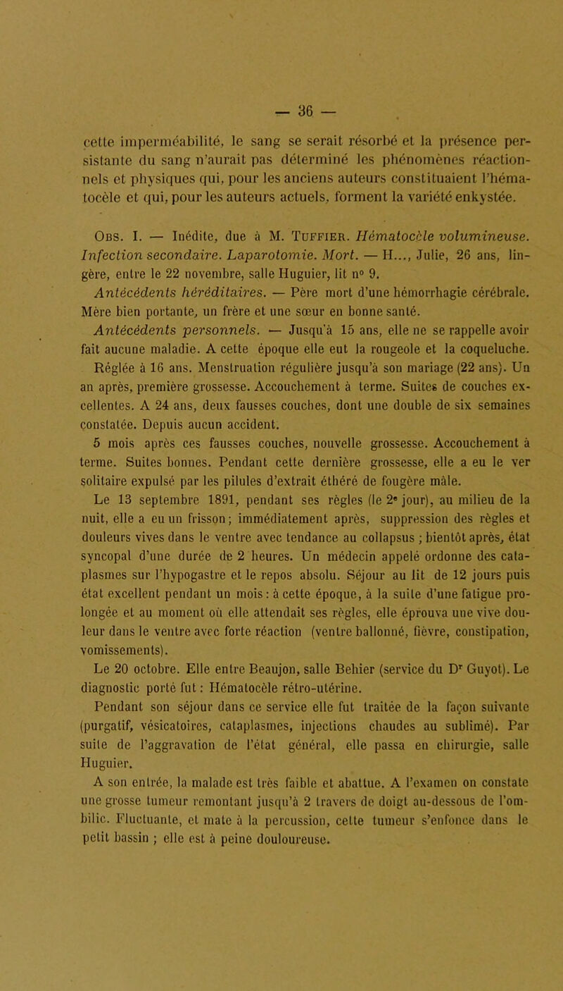 cette imperméabilité, le sang se serait résorbé et la présence per- sistante du sang n’aurait pas déterminé les phénomènes réaction- nels et physiques qui, pour les anciens auteurs constituaient l’héma- tocèle et qui, pour les auteurs actuels, forment la variété enkystée. Obs. I. — Inédite, due à M. Tuffier. Ilématocàle volumineuse. Infection secondaire. Laparotomie. Mort. — H..., Julie, 26 ans, lin- gère, entre le 22 novembre, salle Huguier, lit n° 9. Antécédents héréditaires. — Père mort d’une hémorrhagie cérébrale. Mère bien portante, un frère et une sœur en bonne santé. Antécédents personnels. — Jusqu a 15 ans, elle ne se rappelle avoir fait aucune maladie. A cette époque elle eut la rougeole et la coqueluche. Réglée à 16 ans. Menstruation régulière jusqu’à son mariage (22 ans). Un an après, première grossesse. Accouchement à terme. Suites de couches ex- cellentes. A 24 ans, deux fausses couches, dont une double de six semaines constatée. Depuis aucun accident. 5 mois après ces fausses couches, nouvelle grossesse. Accouchement à terme. Suites bonnes. Pendant cette dernière grossesse, elle a eu le ver solitaire expulsé par les pilules d’extrait éthéré de fougère mâle. Le 13 septembre 1891, pendant ses règles (le 2e jour), au milieu de la nuit, elle a eu un frisson; immédiatement après, suppression des règles et douleurs vives dans le ventre avec tendance au collapsus ; bientôt après, état syncopal d’une durée de 2 heures. Un médecin appelé ordonne des cata- plasmes sur l’hypogastre et le repos absolu. Séjour au lit de 12 jours puis état excellent pendant un mois : à cette époque, à la suite d’une fatigue pro- longée et au moment où elle attendait ses règles, elle éprouva une vive dou- leur dans le ventre avec forte réaction (ventre ballonné, fièvre, constipation, vomissements). Le 20 octobre. Elle entre Beaujon, salle Behier (service du Dr Guyot). Le diagnostic porté fut : Ilématocèle rétro-utérine. Pendant son séjour dans ce service elle fut traitée de la façon suivante (purgatif, vésicatoires, cataplasmes, injections chaudes au sublimé). Pai- sible de l’aggravalion de l’état général, elle passa en chirurgie, salle Huguier. A son entrée, la malade est très faible et abattue. A l’examen on constate une grosse tumeur remontant jusqu’à 2 travers de doigt au-dessous de l’om- bilic. Fluctuante, et mate à la percussion, celte tumeur s’enfonce dans le petit bassin ; elle est à peine douloureuse.